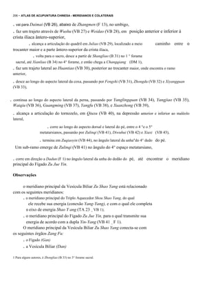 206 - ATLAS DE ACUPUNTURA CHINESA - MERIDIANOS E COLATERAIS

. vai para Daimai (VB 26), abaixo de Zhangmen (F 13), no umbigo,

. faz um trajeto através de Wushu (VB 27) e Weidao (VB 28), em

posição anterior e inferior à

crista ilíaca ântero-superior,

. alcança a articulação do quadril em Juliao (VB 29), localizado a meio

caminho entre o

trocanter maior e a parte ântero-superior da crista ilíaca,

. volta para o sacro, desce a partir de Shangliao (B 31) no 1 ° forame
sacral, até Xianliao (B 34) no 4° forame, e então chega a Changqiang (DM 1),

. faz um trajeto lateral ao Huantiao (VB 30), posterior ao trocanter maior, onde encontra o ramo
anterior,

. desce ao longo do aspecto lateral da coxa, passando por Fengshi (VB 31), Zhongdu (VB 32) e Xiyangguan
(VB 33),

.

continua ao longo do aspecto lateral da perna, passando por Yanglingquan (VB 34), Yangjiao (VB 35),

Waiqiu (VB 36), Guangming (VB 37), Yangfu (VB 38), e Xuanzhong (VB 39),

.

alcança a articulação do tornozelo, em Qiuxu (VB 40), na depressão anterior e inferior ao maléolo

lateral,

. corre ao longo do aspecto dorsal e lateral do pé, entre o 4 °e o 5°
metatarsianos, passanâo por Zulinqi (VB 41), Diwuhui (VB 42) e Xiaxi (VB 43),

. termina em Zuqiaoyin (VB 44), no ângulo lateral da unha"do 4° dedo

do pé.

Um sub-ramo emerge de Zulinqi (VB 41) no ângulo do 4° espaço metatarsiano,

. corre em direção a Dadun (F 1) no ângulo lateral da unha do dedão do

pé, até encontrar o meridiano

principal do Fígado Zu Jue Yin.
Observações
o meridiano principal da Vesícula Biliar Zu Shao Yang está relacionado
com os seguintes meridianos:

. o meridiano principal do Triplo Aquecedor Shou Shao Yang, do qual
ele recebe sua energia (conexão Yang-Yang), e com o qual ele completa
o eixo de energia Shao Y ang (TA 23 _ VB 1);
. o meridiano principal do Fígado Zu Jue Yin, para o qual transmite sua
energia de acordo com a dupla Yin-Yang (VB 41 _ F 1).
O meridiano principal da Vesícula Biliar Zu Shao Yang conecta-se com
os seguintes órgãos Zang Fu:

. o Fígado (Gan)
. a Vesícula Biliar (Dan)
1 Para alguns autores, é Zhongliao (B 33) no 3° forame sacral.

 