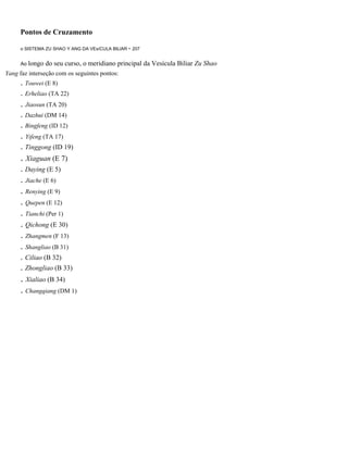 Pontos de Cruzamento
o SISTEMA ZU SHAO Y ANG DA VEsíCULA BILlAR - 207

Ao longo

do seu curso, o meridiano principal da Vesícula Biliar Zu Shao

Yang faz interseção com os seguintes pontos:

. Touwei (E 8)
. Erheliao (TA 22)

. Jiaosun (TA 20)
. Dazhui (DM 14)
. Bingfeng (ID 12)

. Yifeng (TA 17)
. Tinggong (ID 19)

. Xiaguan (E 7)
. Daying (E 5)

. Jiache (E 6)
. Renying (E 9)
. Quepen (E 12)
. Tianchi (Per 1)
. Qichong (E 30)
. Zhangmen (F 13)
. Shangliao (B 31)
. Ciliao (B 32)
. Zhongliao (B 33)

. Xialiao (B 34)
. Changqiang (DM 1)

 