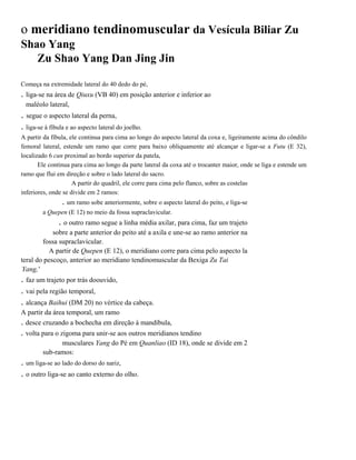 o meridiano tendinomuscular da Vesícula Biliar Zu
Shao Yang
Zu Shao Yang Dan Jing Jin
Começa na extremidade lateral do 40 dedo do pé,

. liga-se na área de Qiuxu (VB 40) em posição anterior e inferior ao
maléolo lateral,

. segue o aspecto lateral da perna,
. liga-se à fíbula e ao aspecto lateral do joelho.
A partir da fíbula, ele continua para cima ao longo do aspecto lateral da coxa e, ligeiramente acima do côndilo
femoral lateral, estende um ramo que corre para baixo obliquamente até alcançar e ligar-se a Futu (E 32),
localizado 6 cun proximal ao bordo superior da patela,
Ele continua para cima ao longo da parte lateral da coxa até o trocanter maior, onde se liga e estende um
ramo que flui em direção e sobre o lado lateral do sacro.
A partir do quadril, ele corre para cima pelo flanco, sobre as costelas
inferiores, onde se divide em 2 ramos:

. um ramo sobe anteriormente, sobre o aspecto lateral do peito, e liga-se
a Quepen (E 12) no meio da fossa supraclavicular.

. o outro ramo segue a linha média axilar, para cima, faz um trajeto
sobre a parte anterior do peito até a axila e une-se ao ramo anterior na
fossa supraclavicular.
A partir de Quepen (E 12), o meridiano corre para cima pelo aspecto la
teral do pescoço, anterior ao meridiano tendinomuscular da Bexiga Zu Tai
Yang,'

. faz um trajeto por trás doouvido,
. vai pela região temporal,
. alcança Baihui (DM 20) no vértice da cabeça.
A partir da área temporal, um ramo
. desce cruzando a bochecha em direção à mandíbula,

. volta para o zigoma para unir-se aos outros meridianos tendino
musculares Yang do Pé em Quanliao (ID 18), onde se divide em 2
sub-ramos:

. um liga-se ao lado do dorso do nariz,
. o outro liga-se ao canto externo do olho.

 