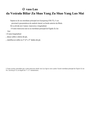 o vaso Luo
da Vesícula Biliar Zu Shao Yang Zu Shao Yang Luo Mai
Separa-se do seu meridiano principal em Guangming (VB 37), 5 cun
proximal à proeminência do maléolo lateral, no bordo anterior da fíbula.
Ele se divide em 2 ramos: transverso e longitudinal.
- O ramo transverso une-se ao meridiano principal do Fígado Zu Jue
Yinl.
- O ramo longitudinal:

. desce sobre o dorso do pé,
. ramifica-se sobre os 3°,4° e 5° dedos do pé.

1 Certas escolas concordam que o ramo transverso desde vaso Lua liga-se com o ponto Yuando meridiano principal do Fígado Zu Jue
Yin, Taichong (F 3), no ângulo do 1º e 2º metatarsianos.

 