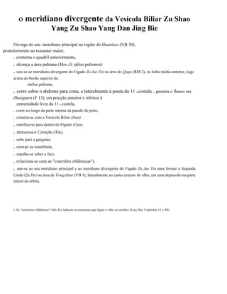 o meridiano divergente da Vesícula Biliar Zu Shao
Yang Zu Shao Yang Dan Jing Bie
Diverge do seu. meridiano principal na região do Huantiao (VB 30),
posteriormente ao trocanter maior,
. contorna o quadril anteriormente,

. alcança a área pubiana (Mao Ji: pêlos pubianos)
. une-se ao meridiano divergente do Fígado Zu Jue Yin na área do Qugu (RM 2), na linha média anterior, logo
acima do bordo superior da
sínfise pubiana,

. corre sobre o abdome para cima, e lateralmente à ponta da 11 a costela . penetra o flanco em
Zhangmen (F 13), em posição anterior e inferior à
extremidade livre da 11 a costela,

. corre ao longo da parte interna da parede do peito,
. conecta-se com a Vesícula Biliar (Dan),

. ramifica-se para dentro do Fígado (Gan),

. atravessa o Coração (Xin),
. sobe para a garganta,
. emerge na mandíbula,
. espalha-se sobre a face,
. relaciona-se com as "conexões oftálmicas").
. une-se ao seu meridiano principal e ao meridiano divergente do Fígado Zu Jue Yin para formar a Segunda
União (2a He) na área do Tongziliao (VB 1), lateralmente ao canto externo do olho, em uma depressão na parte
lateral da órbita.

1 As "conexões oftálmicas" (Mu Xi) indicam as estruturas que ligam o olho ao cérebro (Ling Shu. Capítulos 11 e 80).

 