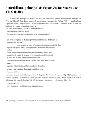 o meridiano principal do Fígado Zu Jue Yin Zu Jue
Yin Gan Jing
o meridiano principal do Fígado Zu Jue Yin recebe sua energia do meridiano principal da
Vesícula Biliar Zu Shao Yang, através de um pequeno ramo que liga Zulinqi (VB 41), localizado na
depressão dista I à junção dos 4° e 5° ossos metatarsianos, à Dadun (F 1) no canto lateral da unha do
dedão do pé, onde o meridiano começa].
Ele corre para cima no 1 ° espaço intermetatarsiano,
. corre ao longo do dorso do pé,

. faz um trajeto anterior à proeminência do maléolo medial,
. une-se a Zhongfeng (F 4), na depressão do lado mediaJ do tendão do
músculo tibial anterior,

. corre para cima ao longo do bordo posterior do aspecto medial da tíbia,
ligando Sanyinjiao (Bço 6), 3 cun proximal à proeminência do maléolo
medial,

. faz um trajeto anterior ao meridiano principal do Baço Zu Tai Yin e
segue o bordo medial da tíbia até 8 cun proximal ao maléolo medial.
A partir daí, ele toma um rumo medial e oblíquo,

. cruza o meridiano principal do Baço Zu Tai Yin e corre posteriormente
a ele,

. alcança a extremidade medial do sulco flexor do joelho,

. segue a parte mediana do aspecto medial da coxa,
. alcança a virilha,

. cruza novamente o meridiano principal do Baço Zu Tai Yin em Chongmen (Bço 12), localizado em
posição superior à extremidade lateral do sulco inguinal, nivela-se com o bordo superior da sínfise
pubiana, e daí, para Fushe (Bço 13), 0,7 cun lateral e superior a
Chongmen (Bço 12),

. penetra no púbis,
. corre em direção à genitália externa, a qual circunda,

1 OS textos antigos descrevem-no como começando em Sanmao ("três pêlos") no dorso do dedão do pé onde há pêlos.

 