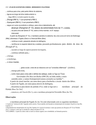 218

- ATLAS DE ACUPUNTURA CHINESA - MERIDIANOS E COLATERAIS

. continua para cima, pela parte inferior do abdome,
. liga-se ao longo da linha média anterior a:
. Qugu (RM 2), no bordo superior do púbis,

. Zhongji (RM 3), 1 cun proximal a RM 2,
. Guanyuan (RM 4), 3 cun proximal a RM 2,

. segue um curso ascendente e oblíquo, para cima e lateralmente, até
alcançar Zhangmen (F 13), abaixo da extremidade livre da 11 a costela,

. vai para cima até Qimen (F 14), sobre a linha mamilar, no 6° espaço
intercostal.
A partir de Zhangmen (F 13), o meridiano penetra no abdome, faz uma curva em torno do Estômago
(Wei), atravessa o Fígado (Gan) e a Vesícula Biliar (Dan),

. continua a subir, passando através do diafragma,
. ramifica-se no aspecto lateral da,s costelas, passando profundamente para dentro da área do
Zhongfu (P 1),

. ascende ao longo do aspecto posterior da traquéia,
. continua subindo para,.:
. a faringe,
. a rinofarínge,
. o sinus maxilar,
. globo ocular, onde ele se relaciona com as "conexões oftálmicas"

(cérebro),

. emerge pela testa,

. corre mais para cima até o vértice da cabeça, onde se liga ao Vaso
Governador (Du Mai) em Baihui (DM 20), na linha média, a meio
caminho entre- a sutura frontoparietal (sutura coronalis) ao lambda * .
A partir do sinusl maxilar, um ramo desce para a bochecha e circula dentro dos lábios.
A partir do Fígado, um ramo passa através do diafragma,

. dissemina-se para dentro do pulmão (Fei), onde se liga com o

meridiano

principal

do

Pulmão Shou Tai Yin2,

. conecta-se, sob Tianchi (Per 1), com o meridiano principal do Pericárdio Shou Jue Yin.
Observações
o meridiano principal do Fígado Zu Jue Yin está relacionado com os seguintes meridianos:
1 A partir do "sistema do olho" segundo outros autores. Nossa opinião está baseada na interpretação da circulação Ying Qi no Ling Shu,
Capítulo 15.
2 Dependendo das interpretações do Ling Shu Capítulo 10, é possível terminar o ramo que penetra em Zhangmen (P 13) no Pulmão
(Fei), e começar o ramo que se estende da .cabeça até Qimen (F 14).
*NTLAMBDA - A parte do crânio onde se unem as suturas sagitais com a lambdóide, na fontanela posterior.

 