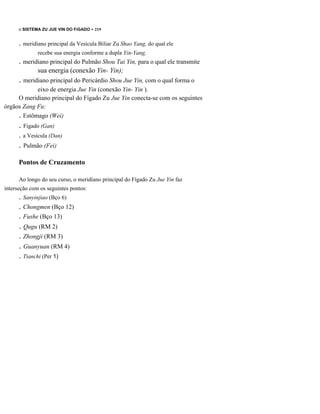 o SISTEMA ZU JUE VIN DO FíGADO - 219

. meridiano principal da Vesícula Biliar Zu Shao Yang, do qual ele
recebe sua energia conforme a dupla Yin-Yang,

. meridiano principal do Pulmão Shou Tai Yin, para o qual ele transmite
sua energia (conexão Yin- Yin);

. meridiano principal do Pericárdio Shou Jue Yin, com o qual forma o
eixo de energia Jue Yin (conexão Yin- Yin ).
O meridiano principal do Fígado Zu Jue Yin conecta-se com os seguintes
órgãos Zang Fu:
. Estômago (Wei)

. Fígado (Gan)
. a Vesícula (Dan)

. Pulmão (Fei)
Pontos de Cruzamento
Ao longo do seu curso, o meridíano principal do Fígado Zu Jue Yin faz
interseção com os seguintes pontos:

. Sanyinjiao (Bço 6)
. Chongmen (Bço 12)
. Fushe (Bço 13)

. Qugu (RM 2)
. Zhongji (RM 3)

. Guanyuan (RM 4)
. Tianchi (Per 1)

 