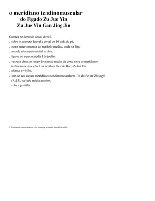 o meridiano tendinomuscular
do Fígado Zu Jue Yin
Zu Jue Yin Gan Jing Jin
Começa no dorso do dedão do pé I,

. cobre os aspectos lateral e dorsal do 10 dedo do pé,
. corre anteriormente ao maléolo medial, onde se liga,
. ascende pelo aspecto medial da tíbia,
. liga-se ao aspecto media I do joelho.
. vai para cima, ao longo do aspecto medial da coxa, entre os meridianos
tendinomusculares do Rim Zu Shao Yin e do Baço Zu Tai Yin,

. alcança a virilha,

. une-se aos outros meridianos tendinomusculares Yin do Pé em Zhongji
(RM 3), na linha média anterior,

. cobre a genitália.

1 Conforme outros autores, ele começa no canto lateral da unha. .

 