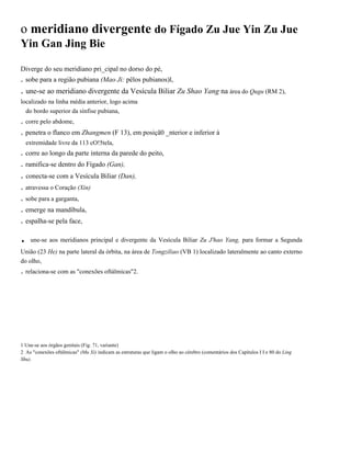 o meridiano divergente do Fígado Zu Jue Yin Zu Jue
Yin Gan Jing Bie
Diverge do seu meridiano pri_cipal no dorso do pé,

. sobe para a região pubiana (Mao Ji: pêlos pubianos)l,

. une-se ao meridiano divergente da Vesícula Biliar Zu Shao Yang na área do Qugu (RM 2),
localizado na linha média anterior, logo acima
do bordo superior da sínfise pubiana,

. corre pelo abdome,
. penetra o flanco em Zhangmen (F 13), em posiçã0 _nterior e inferior à
extremidade livre da 113 cO!5tela,

. corre ao longo da parte interna da parede do peito,
. ramifica-se dentro do Fígado (Gan),

. conecta-se com a Vesícula Biliar (Dan),
. atravessa o Coração (Xin)
. sobe para a garganta,
. emerge na mandíbula,
. espalha-se pela face,

.

une-se aos meridianos principal e divergente da Vesícula Biliar Zu J'hao Yang, para formar a Segunda

União (23 He) na parte lateral da órbita, na área de Tongziliao (VB 1) localizado lateralmente ao canto externo
do olho,

. relaciona-se com as "conexões oftálmicas"2.

1 Une-se aos órgãos genitais (Fig. 71, variante)
2 As "conexões oftálmicas" (Mu Xi) indicam as estruturas que ligam o olho ao cérebro (comentários dos Capítulos I I e 80 do Ling
Shu).

 