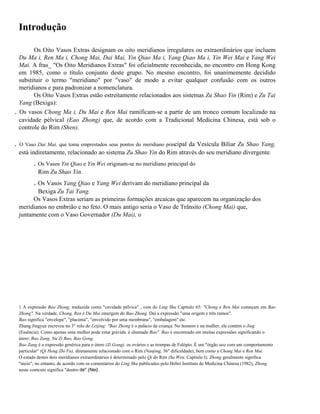 Introdução

.

.

Os Oito Vasos Extras designam os oito meridianos irregulares ou extraordinários que incluem
Du Ma i, Ren Ma i, Chong Mai, Dai Mai, Yin Qiao Ma i, Yang Qiao Ma i, Yin Wei Mai e Yang Wei
Mai. A fras_ "Os Oito Meridianos Extras" foi oficialmente reconhecida, no encontro em Hong Kong
em 1985, como o título conjunto deste grupo. No mesmo encontro, foi unanimemente decidido
substituir o termo "meridiano" por "vaso" de modo a evitar qualquer confusão com os outros
meridianos e para padronizar a nomenclatura.
Os Oito Vasos Extras estão estreitamente relacionados aos sistemas Zu Shao Yin (Rim) e Zu Tai
Yang (Bexiga):
Os vasos Chong Ma i, Du Mai e Ren Mai ramificam-se a partir de um tronco comum localizado na
cavidade pélvical (Eao Zhong) que, de acordo com a Tradicional Medicina Chinesa, está sob o
controle do Rim (Shen).
O Vaso Dai Mai, que toma emprestados seus pontos do meridiano principal da Vesícula Biliar Zu Shao Yang,

está indiretamente, relacionado ao sistema Zu Shao Yin do Rim através do seu meridiano divergente.

. Os Vasos Yin Qiao e Yin Wei originam-se no meridiano principal do
Rim Zu Shao Yin.

. Os Vasos Yang Qiao e Yang Wei derivam do meridiano principal da
Bexiga Zu Tai Yang.
Os Vasos Extras seriam as primeiras formações arcaicas que aparecem na organização dos
meridianos no embrião e no feto. O mais antigo seria o Vaso de Trânsito (Chong Mai) que,
juntamente com o Vaso Governador (Du Mai), o

1 A expressão Bao Zhong, traduzida como "cavidade pélvica" , vem do Ling Shu Capítulo 65: "Chong e Ren Mai começam em Bao
Zhong". Na verdade, Chong, Ren e Du Mai emergem do Bao Zhong. Daí a expressão "uma origem e três ramos".
Bao significa "envelope", "placenta", "envolvido por uma membrana", "embalagem" etc.
Zhang Jingyue escreveu no 3° rolo do Leijing: "Bao Zhong é o palácio da criança. No homem e na mulher, ele contém o Jing
(Essência). Como apenas uma mulher pode estar grávida. é chamado Bao". Bao é encontrado em muitas expressões significando o
útero: Bao Zang, Nu Zi Bao, Bao Gong.
Bao Zang é a expressão genérica para o útero (Zi Gong), os ovários e as trompas de Falópio. É um "órgão oco com um comportamento
particular" (Qi Heng Zhi Fu), diretamente relacionado com o Rim (Nanjing, 36" dificuldade), bem como a Chong Mai e Ren Mai.
O estado destes dois meridianos extraordinários é determinado pelo Qi do Rim (Su Wen, Capítulo I). Zhong geralmente significa
"meio"; no entanto, de acordo com os comentários do Ling Shu publicados pelo Hebei Instituto de Medicina Chinesa (1982), Zhong
neste contexto significa "dentro de" (Nei).

 