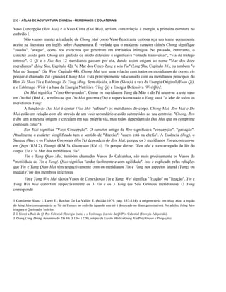 230 - ATLAS DE ACUPUNTURA CHINESA - MERIDIANOS E COLATERAIS

Vaso Concepção (Ren Mai) e o Vaso Cinta (Dai Mai), seriam, com relação à energia, a primeira estrutura no
embrião l.
Não vamos manter a tradução de Chong Mai como Vaso Penetrante embora seja um termo comumente
aceito na literatura em inglês sobre Acupuntura. É verdade que o moderno caracter chinês Chong signifique
"assalto", "ataque", como nos exércitos que penetram em territórios inimigos. No passado, entretanto, o
caracter usado para Chong era grafado de modo diferente e significava "estrada transversal", "via de tráfego
intenso". O Qi e o Xue dos 12 meridianos passam por ele, dando assim origem ao nome "Mar dos doze
meridianos" (Ling Shu, Capítulo 42), "o Mar dos Cinco Zang e seis Fu" (Ling Shu, Capítulo 38), ou também "o
Mar do Sangue" (Su Wen, Capítulo 44). Chong Mai tem uma relação com todos os meridianos do corpo; eis
porque é chamado Tai (grande) Chong Mai. Está principalmente relacionado com os meridianos principais do
Rim Zu Shao Yin e Estômago Zu Yang Ming. Sem dúvida, o Rim (Shen) é a raiz da Energia Original (Yuan Qi),
e o Estômago (Wei) é a base da Energia Nutritiva (Ying Qi) e Energia Defensiva (Wei Qi)2.
Du Mai significa "Vaso Governador". Como os meridianos Yang da Mão e do Pé unem-se a este vaso
em Dazhui (DM 4), acredita-se que Du Mai governa (Du) e supervisiona todo o Yang, ou é "o Mar de todos os
meridianos Yang'.
A função do Dai Mai é conter (Yue Shi: "refrear") os meridianos do corpo. Chong Mai, Ren Mai e Du
Mai estão em relação com ele através de um vaso secundário e estão submetidos ao seu controle. "Chong, Ren
e Du tem a mesma origem e circulam em sua própria via, mas todos dependem do Dai Mai que os comprime
como um cinto"3.
Ren Mai significa "Vaso Concepção". O caracter antigo de Ren significava "concepção", "gestação".
Atualmente o carácter simplificado tem o sentido de "direção", "quem está na chefia". A Essência (Jing), o
Sangue (Xue) e os Fluidos Corporais (Jin Ye) dependem do Ren Mai, porque os 3 meridianos Yin encontram-se
em Qugu (RM 2), Zhongji (RM 3), Guanyuan (RM 4). Eis porque diz-se: "Ren Mai é o encarregado do Yin do
corpo. Ele é "o Mar dos meridianos Yin".
Yin e Yang Qiao Mai, também chamados Vasos do Calcanhar, são mais precisamente os Vasos da
"motilidade do Yin e Yanç(. Qiao significa "andar facilmente e com agilidade". Isto é explicado pelas relações
que Yin e Yang Qiao Mai têm respectivamente com os meridianos Yin e Yang nos aspectos lateral (Yang) ou
medial (Yin) dos membros inferiores.
Yin e Yang Wei Mai são os Vasos de Conexão do Yin e Yang. Wei significa "fixação" ou "ligação". Yin e
Yang Wei Mai conectam respectivamente os 3 Yin e os 3 Yang (os Seis Grandes meridianos). O Yang
corresponde
1 Conforme Shatz L Larre E., Rochat De La Vallée E. (Milão 1979, pág. 133-134), a origem seria em Ming Men. A região
do Ming Men corresponderia ao Nó de Henscn no embrião (quando este nó é deslocado no disco germinativo). No adulto, lvfing Men
iria para o Queimador Inferior.
2 O Rim é a Raiz da Qi Pré-Celestial (Energia Inata) e o Estômago é a raiz da Qi Pós-Celestial (Energia Adquirida).
3 Zhang Cong Zheng. denominado Zhi He (I 156- I 228), adepto da Escola Médica Gong Xia Pai (Ataque e Purgação).

 
