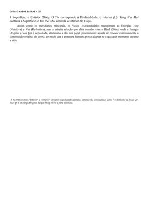 OS OITO VASOS EXTRAS - 231

à Superfície, o Exterior (Biao). O Yin corresponde à Profundidade, o Interior (Li). Yang Wei Mai
controla a Superfície, e Yin Wei Mai controla o Interior do Corpo.
Assim como os meridianos principais, os Vasos Extraordinários transportam as Energias Ying
(Nutritiva) e Wei (Defensiva), mas a estreita relação que eles mantém com o Riml (Shen), onde a Energia
Original (Yuan Qi) é depositada, atribuindo a eles um papel proeminente: aquele de renovar continuamente a
constituição original do corpo, de modo que a estrutura humana possa adaptar-se a qualquer momento durante
a vida.

. 1 Na TMC os Rins "Interior" e "Exterior" (Exterior significando genitália externa) são considerados como " o domicílio da Yuan Qi".
Yuan Qi é a Energia Original da qual Ming Men é a parte essencial.

 