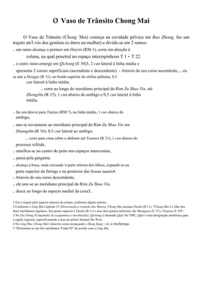 o Vaso de Trânsito Chong Mai
O Vaso de Trânsito (Chong 'Mai) começa na cavidade pélvica em Bao Zhong, faz um
trajeto atr3:vés dos genitais (o útero na mulher) e divide-se em 2 ramos:

. um ramo alcança o períneo em Huiyin (RM 1), corre em direção à
coluna, na qual penetral no espaço interespinhoso T 1 - T 22.
. o outro ramo emerge em Qichong (E 30)3, 2 cun lateral à linha média e
apresenta 2 cursos superficiais (ascendente e descendente). - Através do seu curso ascendente, . ele
se une a Henggu (R 11), no bordo superior da sínfise pubiana, 0,5

cun lateral à linha média.

. corre ao longo do meridiano principal do Rim Zu Shao Yin, até
Zhongzhu (R 15), 1 cun abaixo do umbigo e 0,5 cun lateral à linha
média,

. faz um desvio para Yinjiao (RM 7), na linha média, 1 cun abaixo do
umbigo,

. une-se novamente ao meridiano principal do Rim Zu Shao Yin em
Huangshu (R 16), 0,5 cun lateral ao umbigo,

. corre para cima sobre o abdome até Youmen (R 21), 1 cun abaixo do
.

processo xifóide,
ramifica-se no centro do peito nos espaços intercostais,

. passa pela garganta,
. alcança a boca, onde circunda 'a parte interna dos lábios, expande-se na
parte superior da faringe e na posterior das fossas nasais4.
- Através do seu curso descendente,

. ele une-se ao meridiano principal do Rim Zu Shao Yin,
. desce ao longo do aspecto medial da coxa5,
1 Faz o trajeto pelo aspecto anterior da coluna, conforme alguns autores.
2 Conforme o Ling Shu Capítulo 33 (Dissertação a respeito dos Mares), Chong Mai alcança Dazhu (B 11): "Chong Mai é o Mar dos
doze meridianos regulares. Seu ponto superior é Dazhu (B 11) e seus dois pontos inferiores são Shangjuxu (E 37) e Xiajuxu (E 39)".
3 No Da Cheng (Compêndio de acupuntura e moxibustão), Qichong é chamado Qijie Na TMC, Qijie é uma designação anatômica para
a região inguinal, especificamente a área da artéria femaral (Su Wen).
4 No Ling Shu, Chong Mai é descrito como alcançando o Hang Sang - i.é, a rinofaringe.
5 "Dissemina-se em três meridianos Yindo Pé" de acordo com o Ling Shu.

 