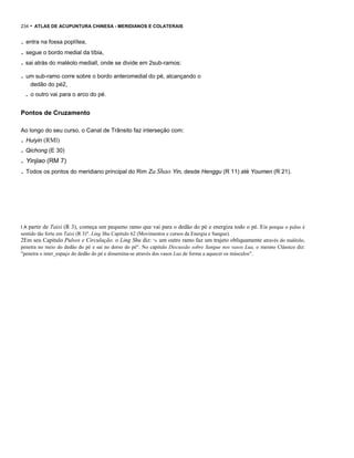 234

- ATLAS DE ACUPUNTURA CHINESA - MERIDlANOS E COLATERAIS

. entra na fossa poplítea,
. segue o bordo medial da tíbia,
. sai atrás do maléolo mediall, onde se divide em 2sub-ramos:

. um sub-ramo corre sobre o bordo anteromedial do pé, alcançando o
dedão do pé2,

. o outro vai para o arco do pé.
Pontos de Cruzamento
Ao longo do seu curso, o Canal de Trânsito faz interseção com:

. Huiyin (RMl)
. Qichong (E 30)

. Yinjiao (RM 7)
. Todos os pontos do meridiano principal do Rim Zu Shao Yin, desde Henggu (R 11) até Youmen (R 21).

IA

partir de Taixi (R 3), começa um pequeno ramo que vai para o dedão do pé e energiza todo o pé. Eis porque o pulso é

sentido tão forte em Taixi (R 3)". Ling Shu Capitulo 62 (Movimentos e cursos da Energia e Sangue).

2Em seu Capitulo Pulsos e Circulação. o Ling Shu diz: "n. um outro ramo faz um trajeto obliquamente através do maléolo,
penetra no meio do dedão do pé e sai no dorso do pé". No capitulo Discussão sobre Sangue nos vasos Lua, o mesmo Clássico diz:
"penetra o inter_espaço do dedão do pé e dissemina-se através dos vasos Lua de forma a aquecer os músculos".

 