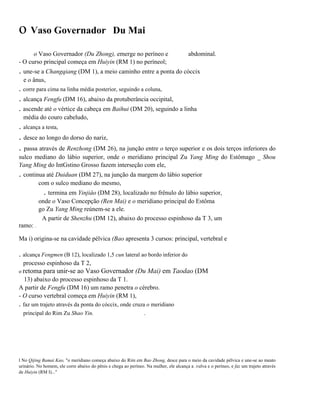 o Vaso Governador

Du Mai

o Vaso Governador (Du Zhong), emerge no períneo e
- O curso principal começa em Huiyin (RM 1) no períneol;

abdominal.

. une-se a Changqiang (DM 1), a meio caminho entre a ponta do cóccix
e o ânus,

. corre para cima na linha média posterior, seguindo a coluna,

. alcança Fengfu (DM 16), abaixo da protuberância occipital,
. ascende até o vértice da cabeça em Baihui (DM 20), seguindo a linha
média do couro cabeludo,

. alcança a testa,

. desce ao longo do dorso do nariz,
. passa através de Renzhong (DM 26), na junção entre o terço superior e os dois terços inferiores do
sulco mediano do lábio superior, onde o meridiano principal Zu Yang Ming do Estômago _ Shou
Yang Ming do IntGstino Grosso fazem interseção com ele,

. continua até Duiduan (DM 27), na junção da margem do lábio superior
com o sulco mediano do mesmo,

. termina em Yinjiâo (DM 28), localizado no frênulo do lábio superior,
onde o Vaso Concepção (Ren Mai) e o meridiano principal do Estôma
go Zu Yang Ming reúnem-se a ele.
A partir de Shenzhu (DM 12), abaixo do processo espinhoso da T 3, um
ramo: .
Ma i) origina-se na cavidade pélvica (Bao apresenta 3 cursos: principal, vertebral e

. alcança Fengmen (B 12), localizado 1,5 cun lateral ao bordo inferior do
processo espinhoso da T 2,
o retoma

para unir-se ao Vaso Governador (Du Mai) em Taodao (DM

13) abaixo do processo espinhoso da T 1.
A partir de Fengfu (DM 16) um ramo penetra o cérebro.
- O curso vertebral começa em Huiyin (RM 1),

. faz um trajeto através da ponta do cóccix, onde cruza o meridiano
principal do Rim Zu Shao Yin.

.

l No Qijing Bamai Kao, "o meridiano começa abaixo do Rim em Bao Zhong, desce para o meio da cavidade pélvica e une-se ao meato
urinário. No homem, ele corre abaixo do pênis e chega ao períneo. Na mulher, ele alcança a .vulva e o períneo, e faz um trajeto através
de Huiyin (RM I)..."

 