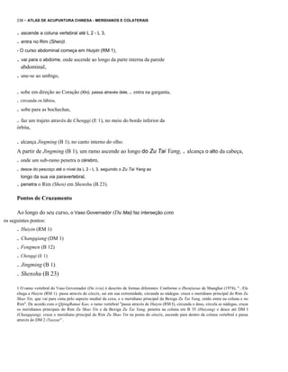 238 - ATLAS DE ACUPUNTURA CHINESA - MERIDIANOS E COLATERAIS

. ascende a coluna vertebral até L 2 - L 3,
. entra no Rim (Shen)l.
- O curso abdominal começa em Huiyin (RM 1),

. vai para o abdome, onde ascende ao longo da parte interna da parede
abdominal,

. une-se ao umbigo,
. sobe em direção ao Coração (Xin), passa através dele, . entra na garganta,
. circunda os lábios,

. sobe para as bochechas,
. faz um trajeto através de Chengqi (E 1), no meio do bordo inferior da
órbita,

. alcança Jingming (B 1), no canto interno do olho.
A partir de Jingming (B 1), um ramo ascende ao longo do Zu Tai Yang, . alcança o alto da cabeça,

. onde um sub-ramo penetra o cérebro,
. desce do pescoço até o nível da L 2 - L 3, seguindo o Zu Tai Yang ao
longo da sua via paravertebral,

. penetra o Rim (Shen) em Shenshu (B 23).
Pontos de Cruzamento
Ao longo do seu curso, o Vaso Governador (Du Mai) faz interseção com
os seguintes pontos:

. Huiyin (RM 1)
. Changqiang (DM 1)
. Fengmen (B 12)
. Chengqi (E 1)

. Jingming (B 1)
. Shenshu (B 23)
1 O ramo vertebral do Vaso Governador (Du iv/ai) é descrito de formas diferentes. Conforme o Zhenjiuxue de Shanghai (1974), "...Ele
chega a Huiyin (RM 1). passa através do cóccix, sai em sua extremidade, circunda as nádegas. cruza o meridiano principal do Rim Zu
Shao Yin, que vai para cima pelo aspecto medial da coxa, e o meridiano principal da Bexiga Zu Tai Yang, então entra na coluna e no
Rim". De acordo com o QijingBamai Kao, o ramo vertebral "passa através de Huiyin (RM I), circunda o ânus, circula as nádegas, cruza
os meridianos principais do Rim Zu Shao Yin e da Bexiga Zu Tai Yang, penetra na coluna em B 35 (Huiyang) e desce até DM I
(Changqiang), cruza o meridiano principal do Rim Zu Shao Yin na ponta do cóccix, ascende para dentro da coluna vertebral e passa
através do DM 2 (Yaoyu)" .

 
