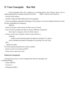 o Vaso Concepção

Ren Mai

o Vaso Concepção (Ren Ma i) origina-se na cavidade pélvica (Bao Zhong), liga-se com os
órgãos geniturinários, e emerge no períneo em Huiyin
(RM 1), onde seu curso inicia-se,

. sobe pela sÍnfise pubiana,
. ascende ao longo da linha média anterior até a garganta,
. une-se ao meridiano principal do Estômago Zu Yang Ming e ao Vaso Governador (Du Mai) no meio
do sulco mentolabial em Chengjiang
(RM 24),

. penetra até alcançar o aspecto interno dos lábios, que ele circunda,

. cruza o Vaso Governador (Du Mai) em Yinjiao (DM 28), na junção do
lábio superior e da gengiva, abaixo do frênulo superior,

. divide-se em dois ramos (esquerdo e direito) e então sobe para as
bochechas,

. alcança o meio do bordo inferior da órbita em Chengqi (E 1), onde se
une ao meridiano principal do Estômago Zu Yang Ming e ao vaso Yang
Qiao,

. penetra nos olhos.
Um ramo ascende do perÍneo até a coluna vertebral,

. penetra na coluna em Changqiang (DM 1),

. alcança a part.e superior das costas.
Pontos de Cruzamento
Ao longo do seu curso, o Vaso Concepção (Ren Mai) faz interseção com
os seguintes pontos:
. Yinjiao (DM 28)

. Chengqi (E 1)

. Changqiang (DM 1)

 