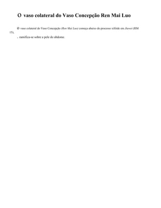 o vaso colateral do Vaso Concepção Ren Mai Luo
o vaso colateral do Vaso Concepção (Ren Mai Luo) começa abaixo do processo xifóide em Jiuwei (RM
15),

. ramifica-se sobre a pele do abdome.

 