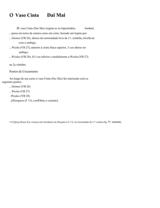 o Vaso Cinta

Dai Mai

o vaso Cinta (Dai Mai) origina-se no hipocôndrio

lombarl,

. passa em torno da cintura como um cinto, fazendo um trajeto por:
. Daimai (VB 26), abaixo da extremidade livre da 11 a costela, nivela-se
com o umbigo;

. Washu (VB 27), anterior à crista ilíaca superior, 3 cun abaixo no
umbigo;

. Weidao (VB 28), 0,5 cun inferior e medialmente a Wushu (VB 27).
na 2a vértebra

Pontos de Cruzamento
Ao longo do seu curso o vaso Cinta (Dai Mai) faz interseção com os
seguintes pontos:

. Daimai (VB 26)
.. Wushu (VB 27)
. Weidao (VB 28)
. [Zhangmen (F 13), confOlme a variante].

1 O Qijing Bamai Kao começa este meridiano em Zhangmen (F 13). na extremidade da 11" costela (fig. 77. variante).

 