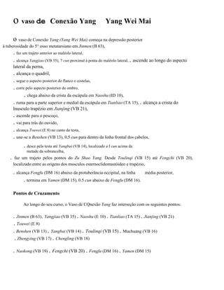 o vaso de

Conexão Yang

Yang Wei Mai

o vaso de Conexão Yang (Yang Wei Mai) começa na depressão posterior
à tuberosidade do 5° osso metatarsiano em Jinmen (B 63),

. faz um trajeto anterior ao maléolo lateral,
. alcança Yangjiao (VB 35), 7 cun proximal à ponta do maléolo lateral, . ascende ao longo do aspecto
lateral da perna,
. alcança o quadril,

. segue o aspecto posterior do flanco e costelas,
. corre pelo aspecto posterior do ombro,

. chega abaixo da crista da escápula em Naoshu (ID 10),

.

. ruma para a parte superior e medial da escápula em Tianliao (TA 15), . alcança a crista do
lnusculo trapézio em Jianjing (VB 21),

. ascende para o pescoço,
. vai para trás do ouvido,
. alcança Touwei (E 8) no canto da testa,
. une-se a Benshen (VB 13), 0,5 cun para dentro da linha frontal dos cabelos,
. desce pela testa até Yangbai (VB 14), localizado a I cun acima da
metade da sobrancelha,

.

.

faz um trajeto pelos pontos do Zu Shao Yang. Desde Toulinqi (VB 15) até Fengchi (VB 20),
localizado entre as origens dos musculos esternoclidomastóideo e trapézio,

. alcança Fengfu (DM 16) abaixo da protuberância occipital, na linha

média posterior,

.

. termina em Yamen (DM 15), 0.5 cun abaixo de Fengfu (DM 16).
Pontos de Cruzamento
Ao longo do seu curso, o Vaso de CQnexão Yang faz interseção com os seguintes pontos:

. Jinmen (B 63). Yangjiao (VB 35) . Naoshu (E 10) . Tianliao (TA 15) . Jianjing (VB 21)
. Touwei (E 8)
. Benshen (VB 13) . Yangbai (VB 14) . Toulinqi (VB 15) . Muchuang (VB 16)
. Zhengying (VB 17) . Chengling (VB 18)
. Naokong (VB 19) . Fengchi (VB 20) . Fengfu (DM 16) . Yamen (DM 15)

..

 