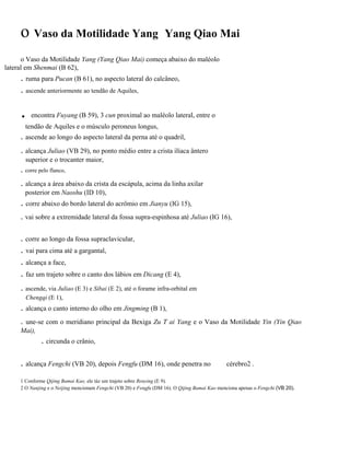 o Vaso da Motilidade Yang

Yang Qiao Mai

o Vaso da Motilidade Yang (Yang Qiao Mai) começa abaixo do maléolo
lateral em Shenmai (B 62),

. ruma para Pucan (B 61), no aspecto lateral do calcâneo,
. ascende anteriormente ao tendão de Aquiles,

.

encontra Fuyang (B 59), 3 cun proximal ao maléolo lateral, entre o

tendão de Aquiles e o músculo peroneus longus,

. ascende ao longo do aspecto lateral da perna até o quadril,
. alcança Juliao (VB 29), no ponto médio entre a crista ilíaca ântero
superior e o trocanter maior,

. corre pelo flanco,

. alcança a área abaixo da crista da escápula, acima da linha axilar
posterior em Naoshu (ID 10),

. corre abaixo do bordo lateral do acrômio em Jianyu (IG 15),
. vai sobre a extremidade lateral da fossa supra-espinhosa até Juliao (IG 16),

. corre ao longo da fossa supraclavicular,

. vai para cima até a gargantal,
. alcança a face,
. faz um trajeto sobre o canto dos lábios em Dicang (E 4),
. ascende, via Juliao (E 3) e Sibai (E 2), até o forame infra-orbital em
Chengqi (E 1),

. alcança o canto interno do olho em Jingming (B 1),
.

une-se com o meridiano principal da Bexiga Zu T ai Yang e o Vaso da Motilidade Yin (Yin Qiao
Mai),

. circunda o crânio,

. alcança Fengchi (VB 20), depois Fengfu (DM 16), onde penetra no

cérebro2 .

1 Conforme Qijing Bamai Kao, ele tàz um trajeto sobre Renying (E 9).
2 O Nanjing e o Neijing mencionam Fengchi (VB 20) e Fengfu (DM 16). O Qijing Bamai Kao menciona apenas o Fengchi (VB 20).

 