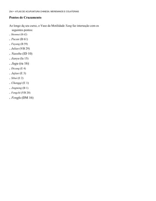 254

- ATLAS DE ACUPUNTURA CHINESA. MERIDIANOS E COLATERAIS

Pontos de Cruzamento
Ao longo dq seu curso, o Vaso da Motilidade Yang faz interseção com os
seguintes pontos:

. Shenmai (B 62)

. Pucan (B 61)
. Fuyang (B 59)
. Juliao (VB 29)

. Naoshu (ID 10)
. Jianyu (Ia 15)

. Jugu (ra 16)
. Dicang (E 4)

. Jujiao (E 3)
. Sibai (E 2)

. Chengqi (E 1)
. Jingming (B 1)
. Fengchi (VB 20)

. Fengfu (DM 16)

 