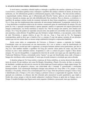 16 - ATLAS DE ACUPUNTURA CHINESA - MERIDIANOS E COLATERAIS

A nível macro, a mecânica celestial explica a interação e equilíbrio das estrelas e planetas no Universo.
A nível micro, a mecânica quântica situa a interação e equilíbrio das células e elétrons no átomo, do átomo nas
moléculas, etc. Do infinitamente grande ao infinitamente pequeno, tudo é Energia... Por mais de dois milênios,
a argumentação médica chinesa, que é influenciada pela filosofia Taoísta, apóia-se em uma concepção do
Universo, baseada na energia, que tem sido defendida pela física moderna. Para os chineses, a existência e o
equilíbrio de qualquer sistema resulta da constante interação de duas forças antagônicas e complementares, o
Yin e o Yang, que são simplesmente duas expressões de uma energia fundamental. A proporção variável de Yin
e Yang determina a resistência relativa de um sistema e numerosos graus de manifestação da energia. Por este
ponto de vista, a oposição energia/matéria é apenas aparente: matéria só representa um aspecto particular da
energia (condensação), sua forma manifesta (a maioria Yin). Não há energia sem matéria, nem matéria sem
energia. Yin e Yang não podem ser separadas uma da outra, mas podem ser convertidas uma na outra. Quando
uma aumenta, a outra diminui. O equilíbrio que elas formam é sempre dinâmico, e sua oposição, como a fonte
de todo !llovimento, é apenas relativa, já que Yin está na;, Yang e Yang está na Yin. Na linguagem
contemporânea, pode-se dizer que a t:hatéria (Yin) e a energia (Y ang) são apenas variantes de um princípio
unitário que tem um caráter dual, ao mesmo tempo ondulatório (energia) e corpuscular (matéria). .
Assim como todos os componentes do Universo, o Homem é apenas a expressão da Unidade.
Considerado como um microcosmo em um macrocosmo, ele é em si mesmo a sede da transformação da
energia. De modo a circular por todo o organismo, as energias humanas adotam cursos particulares, que são os
Jing Luo. Eles também mantêm o equilíbrio Yin-Yang por conectar várias partes do corpo, seja entre elas
mesmas ou com o meio ambiente externo. Acupuntura é a arte e a ciência de guiar e regular o fluxo destas
energias. No caso de desequilíbrio, o acupunturista intervém de acordo com regras que são específicas para a
Tradicional Medicina Chinesa, estimulando certos "pontos" em que são beneficiadas áreas onde a Energia e
Sangue dos meridianos estão concentrados. É assim que ele pode restaurar a circulação que estava alterada.
A doutrina antiga do Yin-Yang contém e expressa, de forma simbólica, as teorias desenvolvidas desde o
início do século 20, por médicos, tais como De Broglie, Heisenberg e Planck. Ela inclui, de fato, os conceitos
de dualidade e unidade que derivam do conceito de relatividade que Einstein aplicou a dupla espaço/tempo. No
entanto, a partir da perspectiva chinesa, esta relatividade não é limitada. É generalizada e estruturada
hierarquicamente. Essa estruturação hierárquica designa uma primazia do Yang sobre o Yin, porque o Yang
fecunda e o Yin produz. ATerra (Yin) é dominada pelo Céu (Y ang), fonte das primeiras energias. Como o Yang
é identificado com o Tempo e o Yin com o Espaço, o primeiro torna-se o organizador do segundo. Assim, em
oposição aos ocidentais, os chineses não têm obsessão pelo mensurável ou pelo quantitativo, que impõe a
fixidez das coisas, porque a visão de mundo subjacente à medicina Chinesa se apóia não no Espaço, mas no
Tempo. O modelo biológico que figura assim neste esquema é dinâmico e processual, mais que mecânico:

 