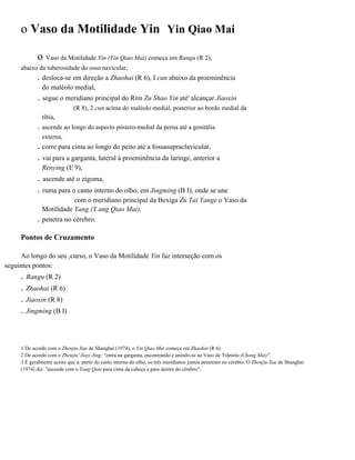 o Vaso da Motilidade Yin Yin Qiao Mai
o Vaso da Motilidade Yin (Yin Qiao Mai) começa em Rangu (R 2),
abaixo da tuberosidade do osso navicular,

. desloca-se em direção a Zhaohai (R 6), I cun abaixo da proeminência
do maléolo medial,

,

. segue o meridiano principal do Rim Zu Shao Yin até' alcançar Jiaoxin
(R 8), 2 cun acima do maléolo medial, posterior ao bordo medial da
tíbia,

. ascende ao longo do aspecto póstero-medial da perna até a genitália
externa,

. corre para cima ao longo do peito até a fossasupraclavicular,

. vai para a garganta, lateral à proeminência da laringe, anterior a
Renying (E 9),

. ascende até o zigoma,
. ruma para o canto interno do olho, em Jingming (B I), onde se une
.

com o meridiano principal da Bexiga Zu Tai Yange o Vaso da
Motilidade Yang (Y ang Qiao Mai),
penetra no cérebro.

Pontos de Cruzamento
Ao longo do seu ,curso, o Vaso da Motilidade Yin faz interseção com os
seguintes pontos:

. Rangu (R 2)
. Zhaohai (R 6)
. Jiaoxin (R 8)
. Jingming (B I)

1 De acordo com o Zhenjiu Xue de Shanghai (1974), o Yin Qiao Mai começa em Zhaohai (R 6).
2 De acordo com o Zhenjiu' Jiayi Jing: "entra na garganta, encontrando e unindo-se ao Vaso de Trânsito (Chong Mai)".
3 É geralmente aceito que a: partir do canto interno do olho, os três meridianos juntos penetram no cérebro.'O Zhenjiu Xue de Shanghai
(1974) diz: "ascende com o Yang Qiao para cima da cabeça e para dentro do cérebro".

 