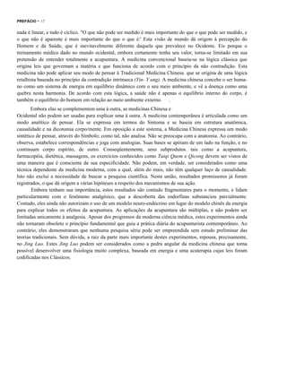 PREFÁCIO

- 17

nada é linear, e tudo é cíclico. "O que não pode ser medido é mais importante do que o que pode ser medido, e
o que não é aparente é mais importante do que o que é:' Esta visão de mundo dá origem à percepção do
Homem e da Saúde, que é inevitavelmente diferente daquela que prevalece no Ocidente. Eis porque o
treinamento médico dado no mundo ocidental, embora certamente tenha seu valor, torna-se limitado em sua
pretensão de entender totalmente a acupuntura. A medicina convencional baseia-se na lógica clássica que
origina leis que governam a matéria e que funciona de acordo com o princípio da não contradição. Esta
medicina não pode aplicar seu modo de pensar à Tradicional Medicina Chinesa. que se origina de uma lógica
retalhista baseada no princípio da contradição intrínseca (Yin- Y ung). A medicina chinesa concebe o ser humano como um sistema de energia em equilíbrio dinâmico com o seu meio ambiente, e vê a doença como uma
quebra nesta harmonia. De acordo com esta lógica, a saúde não é apenas o equilíbrio interno do corpo, é
também o equilíbrio do homem em relação ao meio ambiente externo. .
Embora elas se complementem uma à outra, as medicinas Chinesa e
Ocidental não podem ser usadas para explicar uma à outra. A medicina contemporânea é articulada como um
modo analítico de pensar. Ela se expressa em termos do Sintoma e se baseia em estrutura anatômica,
causalidade e na dicotomia corpo/mente. Em oposição a este sistema, a Medicina Chinesa expressa um modo
sintético de pensar, através do Símbolo; como tal, não analisa. Não se preocupa com a anatomia. Ao contrário,
observa, estabelece correspondências e joga com analogias. Suas bases se apóiam de um lado na função, e no
continuum corpo espírito, de outro. Conseqüentemente, seus subprodutos. tais como a acupuntura,
farmacopéia, dietética, massagens, os exercícios conhecidos como Tuiqi Quem e Qicong devem ser vistos de
uma maneira que é consciente de sua especificidade. Não podem, em verdade, ser considerados como uma
técnica dependente da medicina moderna, com a qual, além do mais, não têm qualquer laço de causalidade.
Isto não exclui a necessidade de buscar a pesquisa científica. Nesta união, resultados promissores já foram
registrados, o que dá origem a várias hipóteses a respeito dos mecanismos de sua ação.
Embora tenham sua importância, estes resultados são contudo fragmentares para o momento, e lidam
particularmente com o fenômeno analgésico, que a descoberta das endorfinas substanciou parcialmente.
Contudo, eles ainda não autorizam o uso de um modelo neuro-endócrino em lugar do modelo chinês da energia
para explicar todos os efeitos da acupuntura. As aplicações da acupuntura são múltiplas, e não podem ser
limitadas unicamente à analgesia. Apesar dos progressos da moderna ciência médica, estes experimentos ainda
não tornaram obsoleto o princípio fundamental que guia a prática diária do acupunturista contemporâneo. Ao
contrário, eles demonstraram que nenhuma pesquisa séria pode ser empreendida sem estudo preliminar das
teorias tradicionais. Sem dúvida, a raiz da parte mais importante destes experimentos, repousa, precisamente,
no Jing Luo. Estes Jing Luo podem ser considerados como a pedra angular da medicina chinesa que torna
possível desenvolver uma fisiologia muito complexa, baseada em energia e uma acuterapia cujas leis foram
codificadas nos Clássicos.

 