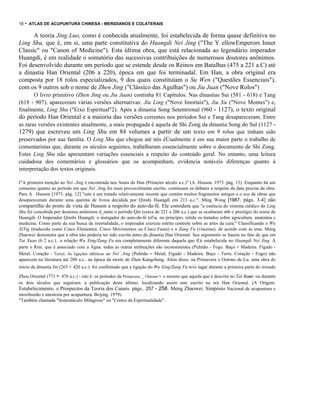 18

- ATLAS DE ACUPUNTURA CHINESA - MERIDIANOS E COLATERAIS

A teoria Jing Luo, como é conhecida atualmente, foi estabelecida de forma quase definitiva no
Ling Shu, que é, em si, uma parte constitutiva do Huangdi Nei Jing ("The Y ellowEmperors Inner
Classic" ou "Canon of Medicine"). Esta última obra, que está relacionada ao legendário imperador
Huangdi, é em realidade o somatório das sucessivas contribuições de numerosos doutores anônimos.
Foi desenvolvido durante um período que se estende desde os Reinos em Batalhas (475 a 221 a.C) até
a dinastia Han Oriental (206 a 220), época em que foi terminadal. Em Han, a obra original era
composta por 18 rolos especializados, 9 dos quais constituíam o Su Wen ("Questões Essenciais"),
com os 9 outros sob o nome de Zhen Jing ("Clássico das Agulhas") ou Jiu Juan ("Nove Rolos") .
O livro primitivo (Zhen Jing ou Jiu Juan) continha 81 Capítulos. Nas dinastias Sui (581 - 618) e Tang
(618 - 907), apareceram várias versões alternativas: Jiu Ling ("Nove Imortais"), Jiu Xu ("Nove Montes") e,
finalmente, Ling Shu ("Eixo Espiritual"2). Após a dinastia Song Setentrional (960 - 1127), o texto original
do período Han Oriental e a maioria das versões correntes nos períodos Sui e Tang desapareceram. Entre
as raras versões existentes atualmente, a mais propagada é aquela de Shi Zong da dinastia Song do Sul (1127 1279) que escreveu um Ling Shu em 84 volumes a partir de um texto em 9 rolos que tinham sido
preservados por sua família. O Ling Shu que chegou até nós éÚualmente é em sua maior parte o trabalho de
comentaristas que, durante os séculos seguintes, trabalharam essencialmente sobre o documento de Shi Zong.
Estes Ling Shu não apresentam variações essenciais a respeito do conteúdo geral. No entanto, uma leitura
cuidadosa dos comentários e glossários que os acompanham, evidencia notáveis diferenças quanto à
interpretação dos textos originais.
I"A primeira menção ao Nei .Jing é encontrada nos Anais do Han (Primeiro século a.c.)" (A. Husson. 1973. pág. 13). Enquanto há um
consenso quanto ao período em que Nei .Jing foi mais provavelmente escrito. continuam os debates a respeito da data precisa da obra.
Para A . Husson [1973. pág. 12] "este é um tratado relativamente recente que contém muitos fraginentos antigos e o eco de obras que
desapareceram durante uma queima de livros decidida por Qinshi Huangdi em 213 a.c.". Ming Wong [1987. págs. 3-4] não
compartilha do ponto de vista de Husson a respeito do auto-da-fé. Ele considera que "a essência do sistema médico do Ling
Shu foi concebida por doutores anônimos d_rante o período Qin (cerca de 221 a 206 a.c.) que se ocultaram s6b o prestígio do nome de
Huangdi. O lrnperador Qinshi Huangdi. o instigador do auto-da-fé tel'ia. no princípio. retido os tratados sobre agricultura. anatomia c
medicina. Como parte da sua busca da imortalidade, o imperador exerceu estrito controle sobre as artes da cura." Classificando o Wu
XiYig (traduzido como Cinco Elementos. Cinco Movimentos ou Cinco Fases) e o Zang Fu (vísceras). de acordo com ás eras. Meng
Zhaowei demonstra que a obra não poderia ter sido escrita antes da dinastia Han Oriental. Seu argumento se baseia no fato de que em
Tai Xuan (6 2 a.c.).. a relação Wu Xing/Zang Fu era completamente diferente daquela que f()i estabelecida no Huangdi Nei Jing. À
parte o Rim. que é associado com a Água. todas as outras atribuições são inconsistentes (Pulmão - Fogo. Baço - Madeira. Fígado Metal. Coração - Terra). As ligações idênticas ao Nei .Jing (Pulmão - Metal, Fígado - Madeira. Baço - Terra. Coração - Fogo) não
aparecem na literatura até 200 a.c.. na época da morte de Zhen Kangcheng. Além disso. na Primavera e Outono de Lu. uma obra do
início da dinastia Jin (265 - 420 a.c.). foi confirmado que a ligação do Wu Xing/Zang Fu teve lugar durante a primeira parte do reinado

-

Zhou Oriental (771 476 a.c.) - isto é. os períodos da Primavera ._ Outono - o mesmo que aquela que é descrita no Tai Xuan. ou durante
os dois séculos que seguiram. a publicação deste último. localizando assim este escrito na era Han Oriental. (A Origem.
Estabelecimento. e Prospectos da Teoria dos Canais. págs.. 257 - 258. Meng Zhaowei. Simpósio Nacional de acupuntura e
moxibustão e anestesia por acupuntura. Beijing. 1979).
"Também chamada "Sustentáculo Milagroso" ou "Centro da Espiritualidade".

 