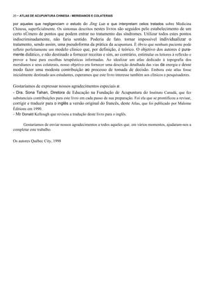 20 - ATLAS DE ACUPUNTURA CHINESA - MERIDIANOS E COLATERAIS

por aqueles que negligenciam o estudo do Jing Luo e que interpretam celios tratados sobre Medicina

Chinesa, superficialmente. Os sintomas descritos nestes livros são seguidos pelo estabelecimento de um

certo nÚmero de pontos que podem entrar no tratamento das síndromes. Utilizar todos estes pontos
indiscriminadamente, não faria sentido. Poderia de fato. tornar impossível individualizar o
tratamento, sendo assim, uma pseudoforma da prática da acupuntura. É óbvio que nenhum paciente pode
refletir perfeitamente um modelo clínico que, por definição, é teórico. O objetivo dos autores é puramente didático, e não destinado a fornecer receitas e sim, ao contrário, estimular os leitores à reflexão e
prover a base para escolhas terapêuticas informadas. Ao idealizar um atlas dedicado à topografia dos
meridianos e seus colaterais, nosso objetivo era fornecer uma descrição detalhada das vias da energia e desse
modo fazer uma modesta contribuição ao processo de tomada de decisão. Embora este atlas fosse
inicialmente destinado aos estudantes, esperamos que este livro interesse também aos clínicos e pesquisadores.

Gostaríamos de expressar nossos agradecimentos especiais a:
- Dra. Sona Tahan, Diretora de Educação na Fundação de Acupuntura do Instituto Canadá, que fez
substanciais contribuições para este livro em cada passo de sua preparação. Foi ela que se prontificou a revisar,
corrigir e traduzir para o inglês a versão original do francês, deste Atlas, que foi publicado por Maloine
Éditions em 1990.
- Mr Donald Kellough que revisou a tradução deste livro para o inglês.
Gostaríamos de enviar nossos agradecimentos a todos aqueles que. em vários momentos, ajudaram-nos a
completar este trabalho.
Os autores Québec City, 1998

 