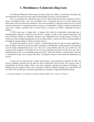 1. Meridianos e Colaterais (Jing Luo)
Na Tradicional Medicina Chinesa (daqui em diante citada como TMC), os movimentos da Energia (Qi)
são estruturados de acordo com cursos especiais denominados Jing Mai e LuO Mai (tabela 2).
Jing e Luo designam dois importantes tipos de vasos (Mai) usados pelo Qi para circularem em todo o
corpo: os meridianos (Jing) e seus vasos secundários (Luo). A expressão Jing Luo é um termo genérico que
define toda a rede de circuitos dos meridianos e seus vasos secundários. O papel do sistema Jing Luo é prover
conexões interviscerais e comunicação entre as vísceras e as extremidades, e regular a função de cada parte do
corpo, isto é, manter o equilíbrio entre o Exterior (Biau) e o Interior (Li), Direita e Esquerda, Em cima e
Embaixo.
A TMC ensina que a Energia (Qi) e o Sangue (Xue) estão tão estreitamente relacionados que é
fisiologicamente impossível 'separá-Ios. Sem dÚvida, o Sangue só pode circular quando "empurrado" pela
força da Energia contida nos meridianos. Portanto, estes transportam tanto o Sangue quanto a Energia; no
entanto, por causa do papel preponderante do Qi na relação QiXue, a maioria dos autores menciona apenas a
circulação da energia quando se referem ao sistema Jing Luo.
O caracter Mai significa "vasos"l e "pulso". A interpretação do Mai em cada um destes significados é
fonte de alguma confusão na literatura ocidental. Entretanto, a ambigÜidade é apenas aparente. Ela desaparece
à luz da relação interdependente do Qi, Xue e Mai. Qi é a força dinâmica para Mai, que contém Xue. Mai
encerra Qi para assegurar o movimento do Xue nos vasos. Mantendo este ponto de vista, diz-se que "Mai é
propelido graças ao Qi, e Xue é propelido graças ao Mai Qi". Assim, Mai designa a rede que limita e direciona
os movimentos de Qi e Xue no corpo, bem como "as pulsações rítmicas no movimento das Substâncias nos
vasos"2.
A teoria Jing Luo interessa para a síntese funcional que é uma característica específica da TMC. Ela
forma as múltiplas estruturas que são parte da síntese indissociável uma da outra. Este conceito ilustra a
singularidade da filosofia médica chinesa, que muito claramente apresenta um quadro da fisiologia e da
patologia que tem vantagens sobre a que é ensinada na medicina ocidental. Portanto, seria, sem dÚvida, um
erro muito sério acreditar que a medicina ocidental possa se sobrepor à Tradicional Medicina Chinesa.
IV_!SOS dc

Encrgia (Qi Mai) ou Vasos SangÜincos (Xue Atai). cont(mlle o contexto. "Ross..I. Zang Fu. 1985. pág. 9.

 
