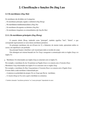 2. Classificação e funções Do Jing Luo
2.1 Os meridianos (Jing Mal)
Os meridianos são divididos em 4 categorias:

. Os meridianos principal, regular e ordináriol (Jing Zheng)

. Os meridianos tendinomusculares (Jing Jin)
. Os meridianos divergentes ou distintos (Jing Bie)
. Os meridianos irregulares ou extraordinários (Qi Jing Ba Mai)
2.1.1. Os meridianos principais (Jing Zheng)
O caracter chinês Zheng, traduzido como "principal", também significa "reto", "direto", o que
corresponde rigorosamente ao curso destes meridianos primários.
Os principais meridianos são em nÚmero de 12, e bilaterais; do mesmo modo, apresentam ambos os
cursos, um superficial e um profundo.
Sua principal função é distribuir o Qi visceral para todos os tecidos do corpo.
Eles abrangem um sistema baseado em Yin- Yang e asseguram a comunicação entre os órgãos Zang e os
órgãos Fu:

.

Meridianos Yin relacionados aos órgãos Zang se conectam com os órgãos Fu.

Por exemplo, o meridiano Zu Jue Yin pertence ao Fígado (Gan) e se conecta com a Vesícula (Dan).

. Meridianos Yang relacionados aos órgãos Fu se conectam com os órgãos Zang.
Por exemplo, o meridiano Zu Shao Yang pertence à Vesicula (Dan) e se conecta com o Fígado (Gan).
O nome dado a cada meridiano é determinado por:

. A natureza ou polaridade da energia (Yin ou Yang) que flui no
. A víscera (Zang ou Fu) com a qual o meridiano se comunica;

meridiano;

1 Também chamados "meridianos primários" ou "canais principais" dependendo do autor.

 