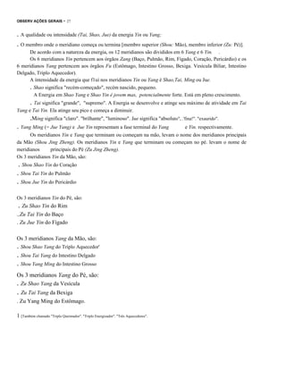 OBSERV AÇÕES GERAIS

- 27

. A qualidade ou intensidade (Tai, Shao, Jue) da energia Yin ou Yang;
. O membro onde o meridiano começa ou termina [membro superior (Shou: Mão), membro inferior (Zu: Pé)].
De acordo com a natureza da energia, os 12 meridianos são divididos em 6 Yang e 6 Yin. .
Os 6 meridianos Yin pertencem aos órgãos Zang (Baço, Pulmão, Rim, Fígado, Coração, Pericárdio) e os
6 meridianos Yang pertencem aos órgãos Fu (Estômago, Intestino Grosso, Bexiga. Vesícula Biliar, Intestino
Delgado, Triplo Aquecedor).
A íntensidade da energia que f1ui nos meridianos Yin ou Yang é Shao,Tai, Ming ou Jue.
. Shao significa "recém-começado", recém nascido, pequeno.
A Energia em Shao Yang e Shao Yin é jovem mas, potencialmente forte. Está em pleno crescimento.

. Tai significa "grande",

"supremo". A Energia se desenvolve e atinge seu máximo de atividade em Tai
Yang e Tai Yin. Ela atinge seu pico e começa a diminuir.

.Ming significa "claro". "brilhante", "luminoso". Jue significa "absoluto", .'fina!". "exaurido".
. Yang Ming (= Jue Yang) e

Jue Yin representam a fase terminal do Yang

e Yin. respectivamente.

Os meridianos Yin e Yang que terminam ou começam na mão, levam o nome dos meridianos principais
da Mão (Shou Jing Zheng). Os meridianos Yin e Yang que terminam ou começam no pé. levam o nome de
meridianos
principais do Pé (Zu Jing Zheng).
Os 3 meridianos Yin da Mão, são:

. Shou Shao Yin do Coração
. Shou Tai Yin do Pulmão
. Shou Jue Yin do Pericárdio
Os 3 meridianos Yin do Pé, são:

. Zu Shao Yin do Rim
.,Zu Tai Yin do Baço
. Zu Jue Yin do Fígado
Os 3 meridianos Yang da Mão, são:

. Shou Shao Yang do Triplo Aquecedor'
. Shou Tai Yang do Intestino Delgado
. Shou Yang Ming do Intestino Grosso
Os 3 meridianos Yang do Pé, são:

. Zu Shao Yang da Vesícula

. Zu Tai Yang da Bexiga
. Zu Yang Ming do Estômago.
1 [Também chamado "Triplo Queimador". "Triplo Energizador". "Três Aquecedores".

 