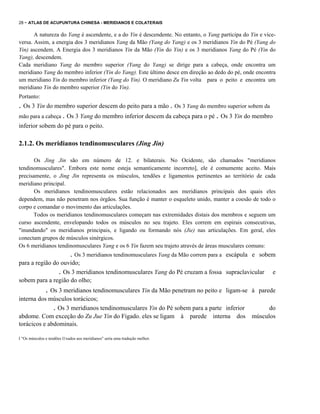 28 - ATLAS DE ACUPUNTURA CHINESA - MERIDIANOS E COLATERAIS

A natureza do Yang é ascendente, e a do Yin é descendente. No entanto, o Yang participa do Yin e viceversa. Assim, a energia dos 3 meridianos Yang da Mão (Yang do Yang) e os 3 meridianos Yin do Pé (Yang do
Yin) ascendem. A Energia dos 3 meridianos Yin da Mão (Yin do Yin) e os 3 meridianos Yang do Pé (Yin do
Yang), descendem.
Cada meridiano Yang do membro superior (Yang do Yang) se dirige para a cabeça, onde encontra um
meridiano Yang do membro inferior (Yin do Yang). Este último desce em direção ao dedo do pé, onde encontra
um meridiano Yin do membro inferior (Yang do Yin). O meridiano Zu Yin volta para o peito e encontra um
meridiano Yin do membro superior (Yin do Yin).
Portanto:

. Os 3 Yin do membro superior descem do peito para a mão . Os 3 Yang do membro superior sobem da
mão para a cabeça . Os 3 Yang do membro inferior descem da cabeça para o pé . Os 3 Yin do membro
inferior sobem do pé para o peito.

2.1.2. Os meridianos tendinomusculares (Jing Jin)
Os Jing Jin são em número de 12. e bilaterais. No Ocidente, são chamados "meridianos
tendinomusculares". Embora este nome esteja semanticamente incorreto], ele é comumente aceito. Mais
precisamente, o Jing Jin representa os músculos, tendões e ligamentos pertinentes ao território de cada
meridiano principal.
Os meridianos tendinomusculares estão relacionados aos meridianos principais dos quais eles
dependem, mas não penetram nos órgãos. Sua função é manter o esqueleto unido, manter a coesão de todo o
corpo e comandar o movimento das articulações.
Todos os meridianos tendinomusculares começam nas extremidades distais dos membros e seguem um
curso ascendente, envelopando todos os músculos no seu trajeto. Eles correm em espirais consecutivas,
"inundando" os meridianos principais, e ligando ou formando nós (Jie) nas articulações. Em geral, eles
conectam grupos de músculos sinérgicos.
Os 6 meridianos tendinomusculares Yang e os 6 Yin fazem seu trajeto através de áreas musculares comuns:

. Os 3 meridianos tendinomusculares Yang da Mão correm para a

escápula e sobem

para a região do ouvido;
. Os 3 meridianos tendinomusculares Yang do Pé cruzam a fossa supraclavicular
sobem para a região do olho;

. Os 3 meridianos tendinomusculares Yin da Mão penetram no peito e

ligam-se à parede

interna dos músculos torácicos;
. Os 3 meridianos tendinomusculares Yin do Pé sobem para a parte inferior
abdome. Com exceção do Zu Jue Yin do Fígado. eles se ligam à parede interna dos
torácicos e abdominais.
I "Os músculos e tendões I1xados aos meridianos" seria uma tradução melhor.

e

do
músculos

 