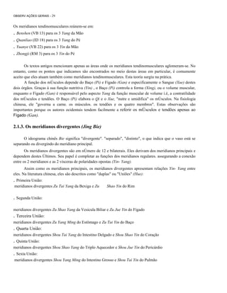 OBSERV AÇÕES GERAIS - 29

Os meridianos tendinomusculares reúnem-se em:

. Benshen (VB 13) para os 3 Yang da Mão
. Quanliao (ID 18) para os 3 Yang do Pé
. Yuanye (VB 22) para os 3 Yin da Mão
. Zhongji (RM 3) para os 3 Yin do Pé
Os textos antigos mencionam apenas as áreas onde os meridianos tendinomusculares aglomeram-se. No
entanto, como os pontos que indicamos são encontrados no meio destas áreas em particular, é comumente
aceito que eles atuam também como meridianos tendinomusculares. Esta teoria surgiu na prática.
A função dos mÚsculos depende do Baço (Pi) e Fígado (Gan) e especificamente o Sangue (Xue) destes
dois órgãos. Graças à sua função nutritiva (Yin) , o Baço (Pi) controla a forma (Xing), ou o volume muscular,
enquanto o Fígado (Gan) é responsável pelo aspecto Yang da função muscular de volume í.é, a contratilidade
dos mÚsculos e tendões. O Baço (Pi) elabora o Qi e o Xue, "nutre e umidifica" os mÚsculos. Na fisiologia
chinesa, ele "governa a carne. os músculos. os tendões e os quatro membros". Estas observações são
importantes porque os autores ocidentais tendem facilmente a referir os mÚsculos e tendões apenas ao
Fígado (Gan).

2.1.3. Os meridianos divergentes (Jing Bie)
O ideograma chinês Bie significa "divergente". "separado", "distinto", o que indica que o vaso está se
separando ou divergindo do meridiano principal.
Os meridianos divergentes são em nÚmero de 12 e bilaterais. Eles derivam dos meridianos principais e
dependem destes Últimos. Seu papel é completar as funções dos meridianos regulares. assegurando a conexão
entre os 2 meridianos e as 2 vísceras de polaridades opostas (Yin- Yang).
Assim como os meridianos principais, os meridianos divergentes apresentam relações Yin- Yang entre
eles. Na literatura chinesa, eles são descritos como "duplas" ou "Uniões" (Hue):

. Primeira União:
meridianos divergentes Zu Tai Yang da Bexiga e Zu

Shao Yin do Rim

. Segunda União:
meridianos divergentes Zu Shao Yang da Vesícula Biliar e Zu Jue Yin do Fígado

. Terceira União:
meridianos divergentes Zu Yang Ming do Estômago e Zu Tai Yin do Baço

. Quarta União:
meridianos divergentes Shou Tai Yang do Intestino Delgado e Shou Shao Yin do Coração

. Quinta União:
meridianos divergentes Shou Shao Yang do Triplo Aquecedor e Shou Jue Yin do Pericárdio

. Sexta União:
meridianos divergentes Shou Yang Ming do Intestino Grosso e Shou Tai Yin do Pulmão

 