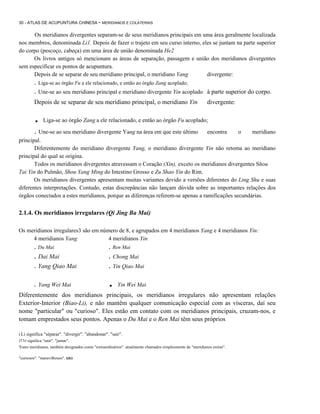 30 - ATLAS DE ACUPUNTURA CHINESA - MERIDIANOS E COLATERAIS

Os meridianos divergentes separam-se de seus meridianos principais em uma área geralmente localizada
nos membros, denominada Li1. Depois de fazer o trajeto em seu curso interno, eles se juntam na parte superior
do corpo (pescoço, cabeça) em uma área de união denominada He2
Os livros antigos só mencionam as áreas de separação, passagem e união dos meridianos divergentes
sem especificar os pontos de acupuntura.
Depois de se separar de seu meridiano principal, o meridiano Yang
divergente:

. Liga-se ao órgão Fu a ele relacionado, e então ao órgão Zang acoplado;
. Une-se ao seu meridiano principal e meridiano divergente Yin acoplado

à parte superior do corpo.

Depois de se separar de seu meridiano principal, o meridiano Yin

divergente:

.

Liga-se ao órgão Zang a ele relacionado, e então ao órgão Fu acoplado;

. Une-se ao seu meridiano divergente Yang na área em que este último

encontra

o

meridiano

principal.
Diferentemente do meridiano divergente Yang, o meridiano divergente Yin não retoma ao meridiano
principal do qual se origina.
Todos os meridianos divergentes atravessam o Coração (Xin), exceto os meridianos divergentes Shou
Tai Yin do Pulmão, Shou Yang Ming do Intestino Grosso e Zu Shao Yin do Rim.
Os meridianos divergentes apresentam muitas variantes devido a versões diferentes do Ling Shu e suas
diferentes interpretações. Contudo, estas discrepâncias não lançam dúvida sobre as importantes relações dos
órgãos conectados a estes meridianos, porque as diferenças referem-se apenas a ramificações secundárias.

2.1.4. Os meridianos irregulares (Qi Jing Ba Mai)
Os meridianos irregulares3 são em número de 8, e agrupados em 4 meridianos Yang e 4 meridianos Yin:
4 meridianos Yang
4 meridianos Yin

. Du Mai

. Ren Mai

. Dai Mai
. Yang Qiao Mai

. Chong Mai
. Yin Qiao Mai

. Yang Wei Mai

.

Yin Wei Mai

Diferentemente dos meridianos principais, os meridianos irregulares não apresentam relações
Exterior-Interior (Biao-Li), e não mantêm qualquer comunicação especial com as vísceras, daí seu
nome "particular" ou "curioso". Eles estão em contato com os meridianos principais, cruzam-nos, e
tomam emprestados seus pontos. Apenas o Du Mai e o Ren Mai têm seus próprios
I Li

significa "séparar". "divergir". "abandonar". "sair".

211e signilica "unir". "juntar".
'Estes meridianos. também designados como "extraordinários". atualmente chamados simplesmente de "meridianos extras".
"curiosos". "maravilhosos". sào

 