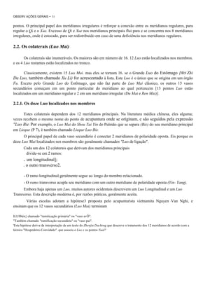 OBSERV AÇÕES GERAIS

- 31

pontos. O principal papel dos meridianos irregulares é reforçar a conexão entre os meridianos regulares, para
regular o Qi e o Xue. Excesso de Qi e Xue nos meridianos principais flui para e se concentra nos 8 meridianos
irregulares, onde é estocado, para ser redistribuído em caso de uma deficiência nos meridianos regulares.

2.2. Os colaterais (Luo Mai)
Os colaterais são inumeráveis. Os maiores são em número de 16. 12 Luo estão localizados nos membros.
e os 4 Luo restantes estão localizados no tronco.
Classicamente, existem 15 Luo Mai. mas eles se tornam 16. se o Grande Luo do Estômago (Wei Zhi
Da Luo, também chamado Xu Li) for acrescentado à lista. Este Luo é o único que se origina em um órgão
Fu. Exceto pelo Grande Luo do Estômago, que não faz parte do Luo Mai clássico, os outros 15 vasos
secundários começam em um ponto particular do meridiano ao qual pertencem [13 pontos Luo estão
localizados em um meridiano regular e 2 em um meridiano irregular (Du Mai e Ren Mai)].

2.2.1. Os doze Luo localizados nos membros
Estes colaterais dependem dos 12 meridianos principais. Na literatura médica chinesa, eles alguma;
vezes recebem o mesmo nome do ponto de acupuntura onde se originam, e são seguidos pela expressão
"Luo Bie. Por exemplo, o Luo Mai do Shou Tai Yin do Pulmão que se separa (Bie) do seu meridiano principal
em Lieque (P 7), é também chamado Lieque Luo Bie.
O principal papel de cada vaso secundário é conectar 2 meridianos de polaridade oposta. Eis porque os
doze Luo Mai localizados nos membros são geralmente chamados "Luo de ligação".
Cada um dos 12 colaterais que derivam dos meridianos principais
divide-se em 2 ramos:

. um longitudinal];
. o outro transverso2.
- O ramo longitudinal geralmente segue ao longo do membro relacionado.
- O ramo transverso acopla seu meridiano com um outro meridiano de polaridade oposta (Yin- Yang).
Embora haja apenas um Luo, muitos autores ocidentais descrevem um Luo Longitudinal e um Luo
Transverso. Esta descrição moderna é, por razões práticas, geralmente aceita.
Várias escolas adotam a hipótese3 proposta pelo acupunturista vietnamita Nguyen Van Nghi, e
ensinam que os 12 vasos secundários (Luo Mai) terminam
ILUllhén} chamado "ramiticação primária" ou "vaso avÔ".
"Também chamado "ramificação secundária" ou "vaso pai".
'Esta hipótese deriva da interpretação de um texto do Zhenjiu Dacheng que descreve o tratamento dos 12 meridianos de acordo com a
técnica "Hospedeiro-Convidado". que associa o Luo c os pontos Yual?

 