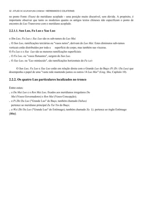 32 - ATLAS DE ACUPUNTURA CHINESA - MERIDIANOS E COLATERAIS

no ponto Fonte (Yuan) do meridiano acoplado - uma posição muito discutível, sem dúvida. A propósito, é
importante observar que tanto os modernos quanto os antigos textos chineses não especificam o ponto de
encontro do Luo Transverso com o meridiano acoplado.

2.2.1.1. Sun Luo, Fu Luo e Xue Luo
o Slm Luo, Fu Luo c Xuc Luo são os sub-ramos do Luo Mai.

. O Sun Luo, ramificações terciárias ou "vasos netos", derivam do Luo Mai. Estes diminutos sub-ramos
verticais estão distribuídos por toda a superfície do corpo, mas também nas vísceras.
O Fu Luo e o Xue Luo são as menores ramificações superficiais:

. O Fu Luo, ou "vasos flutuantes", surgem do Sun Luo.
. O Xue Luo, ou "Luo minúsculo", são ramificações horizontais do Fu LuO.
O Sun Luo, Fu Luo e Xue Luo estão em relação direta com o Grande Luo do Baço (Pi Zh i Da Luo) que
desempenha o papel de uma "vasta rede mantendo juntos os outros 14 Luo Mai" (Ling, Shu, Capítulo 10).

2.2.2. Os quatro Luo particulares localizados no tronco
Entre estes:

. o Du Mai Luo e o Ren Mai Luo, fixados aos meridianos irregulares Du
Mai (Vasos Governadores) e Ren Mai (Vasos Concepção);

. o Pi Zhi Da Luo ("Grande Luo" do Baço, também chamado Dabao)
pertence ao meridiano principal Zu Tai Yin do Baço;

. o Wei Zhi Da Luo ("Grande Luo" do Estômago), também chamado Xu
(Wei).

Li, pertence ao órgão Estômago

 