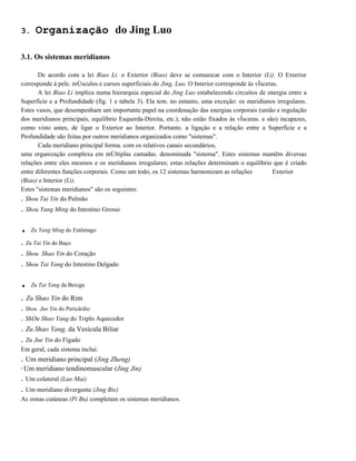 3.

Organização do Jing Luo

3.1. Os sistemas meridianos
De acordo com a lei Biao Li. o Exterior (Biao) deve se comunicar com o Interior (Li). O Exterior
corresponde à pele. mÚsculos e cursos superficiais do Jing, Luo. O Interior corresponde às vÍsceras.
A lei Biao Li implica numa hierarquia especial do Jing Luo estabelecendo circuitos de energia entre a
Superfície e a Profundidade (fig. 1 e tabela 3). Ela tem. no entanto, uma exceçâo: os meridianos irregulares.
Estes vasos, que desempenham um importante papel na coordenação das energias corporais (união e regulação
dos meridianos principais, equilíbrio Esquerda-Direita, etc.), não estão fixados às vÍsceras. e são) incapazes,
como visto antes, de ligar o Exterior ao Interior. Portanto. a ligaçâo e a relação entre a Superfície e a
Profundidade são feitas por outros meridianos organizados como "sistemas".
Cada meridiano principal forma. com os relativos canais secundários,
uma organização complexa em mÚltiplas camadas. denominada "sistema". Estes sistemas mantêm diversas
relações entre eles mesmos e os meridianos irregulares; estas relações determinam o equilíbrio que é criado
entre diferentes funções corporais. Como um todo, os 12 sistemas harmonizam as relações
Exterior
(Biao) e Interior (Li).
Estes "sistemas meridianos" são os seguintes:
. Shou Tai Yin do Pulmão

. Shou Yang Ming do Intestino Grosso

.

Zu Yang Ming do Estômago

. Zu Tai Yin do Baço
. Shou Shao Yin do Coração
. Shou Tai Yang do Intestino Delgado

.

Zu Tai Yang da Bexiga

. Zu Shao Yin do Rim
. Shou Jue Yin do Pericárdio
. ShOu Shao Yang do Triplo Aquecedor

. Zu Shao Yang, da Vesícula Biliar
. Zu Jue Yin do Fígado
Em geral, cada sistema inclui:

. Um meridiano principal (Jing Zheng)
"

Um meridiano tendinomuscular (Jing Jin)

. Um colateral (Luo Mai)
. Um meridiano divergente (Jing Bie)
As zonas cutàneas (Pi Bu) completam os sistemas meridianos.

 