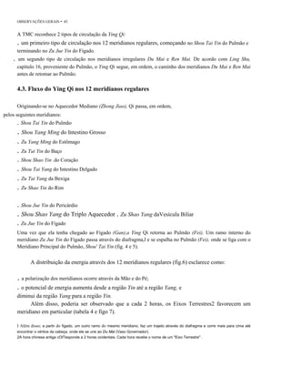 OBSERVAÇÕES GERAIS

- 45

A TMC reconhece 2 tipos de circulação da Ying Qi:

. um primeiro tipo de circulação nos 12 meridianos regulares, começando no Shou Tai Yin do Pulmão e
terminando no Zu Jue Yin do Fígado.

.

um segundo tipo de circulação nos meridianos irregulares Du Mai e Ren Mai. De acordo com Ling Shu,
capítulo 16, proveniente do Pulmão, o Ying Qi segue, em ordem, o caminho dos meridianos Du Mai e Ren Mai
antes de retomar ao Pulmão.

4.3. Fluxo do Ying Qi nos 12 meridianos regulares
Originando-se no Aquecedor Mediano (Zhong Jiao), Qi passa, em ordem,
pelos seguintes meridianos:

. Shou Tai Yin do Pulmão

. Shou Yang Ming do Intestino Grosso
. Zu Yang Ming do Estômago
. Zu Tai Yin do Baço
. Shou Shao Yin .do Coração

. Shou Tai Yang do Intestino Delgado
. Zu Tai Yang da Bexiga
. Zu Shao Yin do Rim
. Shou Jue Yin do Pericárdio

. Shou Shao Yang do Triplo Aquecedor . Zu Shao Yang daVesícula Biliar
. Zu Jue Yin do Fígado
Uma vez que ela tenha chegado ao Fígado (Gan),a Ying Qi retorna ao Pulmão (Fei). Um ramo interno do
meridiano Zu Jue Yin do Fígado passa através do diafragma,l e se espalha no Pulmão (Fei), onde se liga com o
Meridiano Principal do Pulmão, Shou' Tai Yin (fig. 4 e 5).

A distribuição da energia através dos 12 merídianos regulares (fig.6) esclarece como:

. a polarização dos meridianos ocorre através da Mão e do Pé;
. o potencial de energia aumenta desde a região Yin até a região Yang, e
/

diminui da região Yang para a região Yin.
Além disso, poderia ser observado que a cada 2 horas, os Eixos Terrestres2 favorecem um
meridiano em particular (tabela 4 e figo 7).
.

I Além disso; a partir do figado, um outro ramo do mesmo meridiano. faz um trajeto através do diafragma e corre mais para cima até
encontrar o vértice da cabeça, onde ele se une ao Du Mai (Vaso Governador).
2A hora chinesa antiga cOlTesponde a 2 horas ocidentais. Cada hora recebe o nome de um "Eixo Terrestre" .

 
