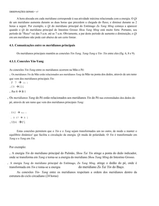 OBSERVAÇÕES GERAIS

- 47

A hora alocada em cada meridiano corresponde à sua atividade máxima relacionada com a energia. O Qi
de um meridiano aumenta durante as duas horas que precedem a chegada do fluxo, e diminui durante as 2
horas a seguir. Por exemplo, o Qi do meridiano principal do Estômago Zu Yang Ming começa a aparecer
quando o Qi do meridiano principal do Intestino Grosso Shou Yang Ming está muito forte. Portanto, seu
período de "fluxo" vai das 5 a.m. até as 7 a.m. Obviamente, a par deste período de aumento e diminuição, o Qi
em um meridiano não pode cair abaixo de um certo limiar.

4.1. Comunicações entre os meridianos principais
Os meridianos principais mantêm as conexões Yin-Yang, Yang-Yang e Yin- Yin entre eles (fig. 6, 8 e 9).

4.1.1. Conexões Yin-Yang
As conexões Yin-Yang entre os meridianos ocorrem na Mão e Pé:

. Os meridianos Yin da Mão estão relacionados aos meridianos Yang da Mão na ponta dos dedos, através de um ramo
que vem dos meridianos principais Yin:
'.

P 7

.C9

. Per 8

IG 1

IDl
B1

. Os meridianos Yang do Pé estão relacionados aos meridianos Yin do Pé nas extremidades dos dedos do
pé, através de um ramo que vem dos meridianos principais Yang:

.

E42
. B 67

.VB4

Bço 1

R 1

Fl

Estas conexões permitem que o Yin e o Yang sejam transformados um no outro, de modo a manter o
equilíbrio dinâmico' que facilita a circulação da energia. Qi muda de polaridade. O Yin é transformado em
Yang e o Yang em Yin.

Por exemplo:

. A energia Yin do meridiano principal do Pulmão, Shou Tai Yin atinge a ponta do dedo indicador,
onde se transforma em Yang e torna-se a energia do meridiano Shou Yang Ming do Intestino Grosso.
.

A energia Yang do meridiano principal do Estômago, Zu Yang Ming, atinge o dedão do pé, onde é

transformada em Yin e toma-se a energia

do meridiano Zu Tai Yin do Baço.

.

As conexões Yin- Yang entre os meridianos respeitam a ordem dos meridianos dentro da
estrutura do ciclo circadiano (24 horas)

 