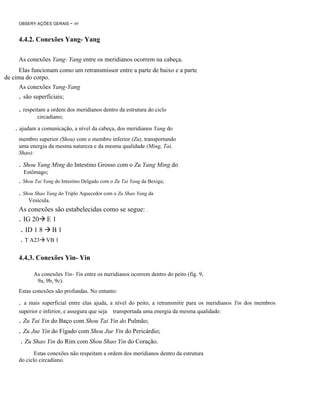 OBSERY AÇÕES GERAIS

- 49

4.4.2. Conexões Yang- Yang
As conexões Yang- Yang entre os meridianos ocorrem na cabeça.
Elas funcionam como um retransmissor entre a parte de baixo e a parte
de cima do corpo.
As conexões Yang-Yang

. são superficiais;
. respeitam a ordem dos meridianos dentro da estrutura do ciclo
circadiano;

. ajudam a comunicação, a nível da cabeça, dos meridianos Yang do
membro superior (Shou) com o membro inferior (Zu), transportando
uma energia da mesma natureza e da mesma qualidade (Ming, Tai,
Shao):

. Shou Yang Ming do Intestino Grosso com o Zu Yang Ming do
Estômago;

. Shou Tai Yang do Intestino Delgado com o Zu Tai Yang da Bexiga;
. Shou Shao Yang do Triplo Aquecedor com o Zu Shao Yang da
Vesícula.

As conexões são estabelecidas como se segue: .
. IG 20 E 1

. ID 1 8
. T A23

B1
VB 1

4.4.3. Conexões Yin- Yin
As conexões Yin- Yin entre os meridianos ocorrem dentro do peito (fig. 9,
9a, 9b, 9c).
Estas conexões são profundas. No entanto:

.

a mais superficial entre elas ajuda, a nível do peito, a retransmitir para os meridianos Yin dos membros
superior e inferior, e assegura que seja transportada uma energia da mesma qualidade:

. Zu Tai Yin do Baço com Shou Tai Yin do Pulmão;
. Zu Jue Yin do Fígado com Shou Jue Yin do Pericárdio;
. Zu Shao Yin do Rim com Shou Shao Yin do Coração.
Estas conexões não respeitam a ordem dos meridianos dentro da estrutura
do ciclo circadiano.

 