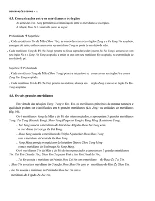 OBSERVAÇÕES GERAIS

- 51

4.5. Comunicações entre os meridianos e os órgãos
As conexões Yin- Yang permitem as comunicações entre os meridianos e os órgãos.
A relação Biao Li é construída como se segue:
Profundidade

Superfície

. Cada meridiano Yin da Mão (Shou Yin), as conexões com seus órgãos Zang e o Fu Yang Yin acoplado,
emergem do peito, então se unem com seu meridiano Yang na ponta de um dedo da mão.

. Cada meridiano Yang do Pé (Zu Yang) penetra na fossa supraclavicular (exceto Zu Tai Yang), conecta-se com
seu órgão Fu e o Zang Yin Yang acoplado, e então se une com seu meridiano Yin acoplado, na extremidade de
um dedo do pé.

Superfície

Profundidade

. Cada meridiano Yang da Mão (Shou Yang) penetra no peito e se

conecta com seu órgão Fu e com o

Zang Yin- Yang acoplado.

. Cada meridiano Yiri do Pé (Zu Yin), penetra no abdome, alcança seu

órgão Zang e une-se ao órgão Fu Yin-

Yang acoplado.

4.6. Os seis grandes meridianos
Em virtude das relações Yang- Yang e Yin- Yin, os meridianos principais da mesma natureza e
qualidade podem ser classificados em 6 grandes meridianos (Liu Jing) ou unidades de meridianos
(fig. 10).
Os 6 meridianos Yang da Mão e do Pé são interconectados, e apresentam 3 grandes meridianos
Yang: Tai Yang (Grande Yang), Shao Yang (Pequeno Yang) e Yang Ming (Luminoso Yang).

. Tai Yang associa o meridiano do Intestino Delgado Shou Tai Yang com
o meridiano da Bexiga Zu Tai Yang.

. Shao Yang associa o meridiano do Triplo Aquecedor Shou Shao Yang
com o meridiano da Vesícula Zu Shao Yang.

. Yang Ming associa o meridiano do Intestino Grosso Shou Yang Ming
com o meridiano do Estômago Zu Yang Ming.
Os 6 meridianos Yin da Mão e do Pé são interconectados e apresentam 3 grandes meridianos
Yin: Tai Yin (Grande Yin), Shao Yin (Pequeno Yin) e Jue Yin (Final do Yin).

. Tai Yin associa o meridiano do Pulmão Shou Tai Yin com o meridiano

. Shao Yin associa o meridiano do Coração Shou Shao Yin com o
. Jue Yin associa o meridiano do Pericárdio Shou Jue Yin com o
meridiano do Fígado Zu Jue Yin.

do Baço Zu Tai Yin.

meridiano do Rim Zu Shao Yin.

 