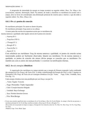 OBSERVAÇÕES GERAIS - 53

A progressão da intensidade da energia no tempo acontece na seguinte ordem: Shao, Tai, Ming e Jue
(crescimento, máximo, diminuição, final). No entanto, de modo a classificar os meridianos de acordo com o
espaço, deve-se levar em consideração uma diminuição potencial do exterior para o interior, o que dá então a
seguinte ordem: Tai, Shao, Ming e Jue.

4.6.1. Os seis pontos de conexão
Os meridianos principais Yin unem-se dentro do peito.
Os meridianos principais Yang unem-se na cabeça.
A maior parte das escolas de acupuntura aceita que os meridianos da
mesma natureza e qualidade estão ligados através de 6 pontos de conexão:

. Jingming (B 1)

. Tongziliao (VB 1)
. C'hengqi (E 1)
. Zhongfu (P 1)

. Tianchi (Per 1)
. Jiquan (C 1)
Com referência aos meridianos Yang da mesma natureza e qualidade, os pontos de conexão acima
mencionados podem ser facilmente observados. Quanto aos meridianos Yin da mesma natureza e
qualidade, os pontos de conexão são menos óbvios porque as conexões que os meridianos Yin
mantêm uns com os outros são mais profundas 1 e ocorrem via ramificações internas.

4.6.2. As seis energias climáticas
A organização dos meridianos no espaço permite que a energia do Homem responda à ação combinada
das energias do Céu (Yang) e da Terra (Yin). A união e transformação da Energia do Céu2 e a dos 5 Agentes ou
Elementos3 (Wu Xing). da Terra cria as 6 energias climáticas (Liu Qi): Vento,
Fogo, Calor, Umidade, Seca,
Frio (fig. 11).
Cada energia climática tem uma predileção por um Zang e seu par Fu:

. Vento: Fígado- Vesícula
. Fogo: Pericárdio- Triplo Aquecedor
. Calor: Coração-Intestino Delgado

. Umidade: Baço-Estômago
. Seca: Pulmão-Intestino Grosso
. Frio: Rim-Bexiga
. J Existe uma conexão superficial entre os meridianos Zu tai Yin do Baço e Shou Tai Yin do Pulmão. Ao atingir o final do seu percurso. o
meridiano principal Zu Tai Yin do Baço ramifica-se desde o Zhourong (E 20) até o Zhongfu (I' 1).
2De acordo com sua posição no tempo ou espaço, a Energia do Céu é descrita como Jue Yin. Shao Yin. Shao Yang. Tai Yin, Yang Ming,
Tai Yang.
3Madeira, Fogo. Terra, Metal, Água.

 