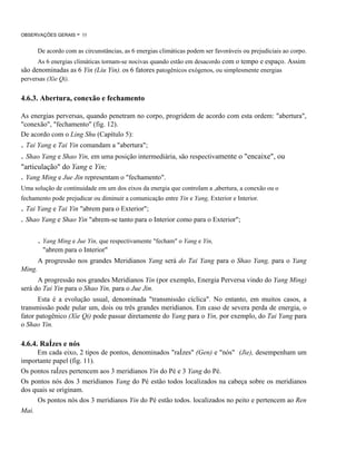 OBSERVAÇÕES GERAIS

- 55

De acordo com as circunstâncias, as 6 energias climáticas podem ser favoráveis ou prejudiciais ao corpo.
As 6 energias climáticas tornam-se nocivas quando estão em desacordo com o tempo e espaço. Assim
são denominadas as 6 Yin (Liu Yin), os 6 fatores patogênicos exógenos, ou simplesmente energias
perversas (Xie Qi).

4.6.3. Abertura, conexão e fechamento
As energias perversas, quando penetram no corpo, progridem de acordo com esta ordem: "abertura",
"conexão", "fechamento" (fig. 12).
De acordo com o Ling Shu (Capítulo 5):

. Tai Yang e Tai Yin comandam a "abertura";
. Shao Yang e Shao Yin, em uma posição intermediária, são respectivamente o "encaixe", ou
"articulação" do Yang e Yin;

. Yang Ming e Jue Jin representam o "fechamento".
Uma solução de continuidade em um dos eixos da energia que controlam a ,abertura, a conexão ou o
fechamento pode prejudicar ou diminuir a comunicação entre Yin e Yang, Exterior e Interior.

. Tai Yang e Tai Yin "abrem para o Exterior";
. Shao Yang e Shao Yin "abrem-se tanto para o Interior como para o Exterior";

. Yang Ming e Jue Yin, que respectivamente "fecham" o Yang e Yin,
"abrem para o Interior"
A progressão nos grandes Meridianos Yang será do Tai Yang para o Shao Yang, para o Yang
Ming.
A progressão nos grandes Meridianos Yin (por exemplo, Energia Perversa vindo do Yang Ming)
será do Tai Yin para o Shao Yin, para o Jue Jin.
Esta é a evolução usual, denominada "transmissão cíclica". No entanto, em muitos casos, a
transmissão pode pular um, dois ou três grandes meridianos. Em caso de severa perda de energia, o
fator patogênico (Xie Qi) pode passar diretamente do Yang para o Yin, por exemplo, do Tai Yang para
o Shao Yin.

4.6.4. RaÍzes e nós
Em cada eixo, 2 tipos de pontos, denominados "raÍzes" (Gen) e "nós" (Jie), desempenham um
importante papel (fig. 11).
Os pontos raÍzes pertencem aos 3 meridianos Yin do Pé e 3 Yang do Pé.
Os pontos nós dos 3 meridianos Yang do Pé estão todos localizados na cabeça sobre os meridianos
dos quais se originam.
Os pontos nós dos 3 meridianos Yin do Pé estão todos. localizados no peito e pertencem ao Ren
Mai.

 