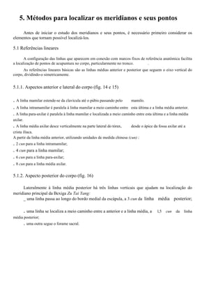 5. Métodos para localizar os meridianos e seus pontos
Antes de iniciar o estudo dos meridianos e seus pontos, é necessário primeiro considerar os
elementos que tornam possível localizá-los.

5.1 Referências lineares
A configuração das linhas que aparecem em conexão com marcos fixos de referência anatômica facilita
a localização de pontos de acupuntura no corpo, particularmente no tronco.
.
As referências lineares básicas são as linhas médias anterior e posterior que seguem o eixo vertical do
corpo, dividindo-o simetricamente.

5.1.1. Aspectos anterior e lateral do corpo (fig. 14 e 15)

. A linha mamilar estende-se da clavícula até o púbis passando pelo
. A linha intramamilar é paralela à linha mamilar a meio caminho entre

mamilo.
esta última e a linha média anterior.

. A linha para-axilar é paralela à linha mamilar e localizada a meio caminho entre esta última e a linha média
axilar.

. A linha média axilar desce verticalmente na parte lateral do tórax,

desde o ápice da fossa axilar até a

crista ilíaca.
A partir da linha média anterior, utilizando unidades de medida chinesa (cun) :

. 2 cun para a linha intramamilar;
. 4 cun para a linha mamilar;
. 6 cun para a linha para-axilar;
. 8 cun para a linha média axilar.
5.1.2. Aspecto posterior do corpo (fig. 16)
Lateralmente à linha média posterior há três linhas verticais que ajudam na localização do
meridiano principal da Bexiga Zu Tai Yang:
_ uma linha passa ao longo do bordo medial da escápula, a 3 cun da linha média posterior;

. uma linha se localiza a meio caminho entre a anterior e a linha média, a
média posterior;

. uma outra segue o forame sacral.

l,5

cun

da

linha

 