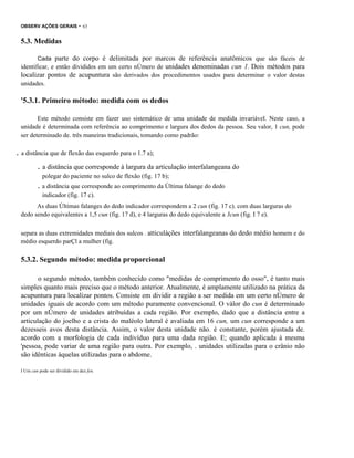OBSERV AÇÕES GERAIS

- 63

5.3. Medidas
Cada parte do corpo é delimitada por marcos de referência anatômicos que são fáceis de
identificar, e então divididos em um certo nÚmero de unidades denominadas cun 1. Dois métodos para
localizar pontos de acupuntura são derivados dos procedimentos usados para determinar o valor destas
unidades.

'5.3.1. Primeiro método: medida com os dedos
Este método consiste em fazer uso sistemático de uma unidade de medida invariável. Neste caso, a
unidade é determinada com referência ao comprimento e largura dos dedos da pessoa. Seu valor, 1 cun, pode
ser determinado de. três maneiras tradicionais, tomando como padrão:
.

. a distância que de flexão das esquerdo para o 1.7 a);
. a distância que corresponde à largura da articulação interfalangeana do
polegar do paciente no sulco de flexão (fig. 17 b);

. a distância que corresponde ao comprimento da Última falange do dedo
indicador (fig. 17 c).
As duas Últimas falanges do dedo indicador correspondem a 2 cun (fig. 17 c). com duas larguras do
dedo sendo equivalentes a 1,5 cun (fig. 17 d), e 4 larguras do dedo equivalente a 3cun (fig. I 7 e).
separa as duas extremidades mediais dos sulcos . atticulàções interfalangeanas do dedo médio homem e do
médio esquerdo parÇl a mulher (fig.

5.3.2. Segundo método: medida proporcional
o segundo método, também conhecido como "medidas de comprimento do osso", é tanto mais
simples quanto mais preciso que o método anterior. Atualmente, é amplamente utilizado na prática da
acupuntura para localizar pontos. Consiste em dividir a região a ser medida em um certo nÚmero de
unidades iguais de acordo com um método puramente convencional. O vàlor do cun é determinado
por um nÚmero de unidades atribuídas a cada região. Por exemplo, dado que a distância entre a
articulação do joelho e a crista do maléolo lateral é avaliada em 16 cun, um cun corresponde a um
dezesseis avos desta distância. Assim, o valor desta unidade não. é constante, porém ajustada de.
acordo com a morfologia de cada indivíduo para uma dada região. E; quando aplicada à mesma
'pessoa, pode variar de uma região para outra. Por exemplo, . unidades utilizadas para o crânio não
são idênticas àquelas utilizadas para o abdome.
I Um cun pode ser dividido em dez fen.

 