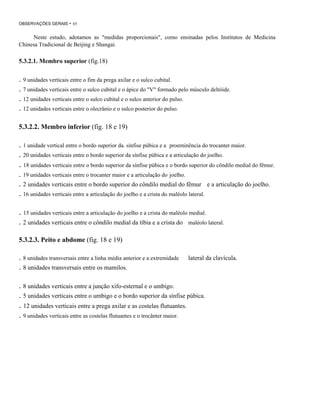OBSERVAÇÕES GERAIS

- 65

Neste estudo, adotamos as "medidas proporcionais", como ensinadas pelos Institutos de Medicina
Chinesa Tradicional de Beijing e Shangai.

5.3.2.1. Membro superior (fig.18)

. 9 unidades verticais entre o fim da prega axilar e o sulco cubital.
. 7 unidades verticais entre o sulco cubital e o ápice do "V" formado pelo músculo deltóide.
. 12 unidades verticais entre o sulco cubital e o sulco anterior do pulso.
. 12 unidades verticais entre o olecrânio e o sulco posterior do pulso.
5.3.2.2. Membro inferior (fig. 18 e 19)

. 1 unidade vertical entre o bordo superior da. sínfise púbica e a proeminência do trocanter maior.
. 20 unidades verticais entre o bordo superior da sínfise púbica e a articulação do joelho.

. 18 unidades verticais entre o bordo superior da sínfise púbica e o bordo superior do côndilo medial do fêmur.
. 19 unidades verticais entre o trocanter maior e a articulação do joelho.
. 2 unidades verticais entre o bordo superior do côndilo medial do fêmur
. 16 unidades verticais entre a articulação do joelho e a crista do maléolo lateral.

e a articulação do joelho.

. 15 unidades verticais entre a articulação do joelho e a crista do maléolo medial.
. 2 unidades verticais entre o côndilo medial da tíbia e a crista do

maléolo lateral.

5.3.2.3. Peito e abdome (fig. 18 e 19)

. 8 unidades transversais entre a linha média anterior e a extremidade
. 8 unidades transversais entre os mamilos.

lateral da clavícula.

. 8 unidades verticais entre a junção xifo-esternal e o umbigo.
. 5 unidades verticais entre o umbigo e o bordo superior da sínfise púbica.

. 12 unidades verticais entre a prega axilar e as costelas flutuantes.
. 9 unidades verticais entre as costelas flutuantes e o trocânter maior.

 
