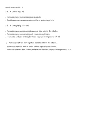 OBSERV AÇÕES GERAIS

- 69

5.3.2.4. Costas (fig. 20)

. 6 unidades transversais entre as duas escápulas

. 3 unidades transversais entre as cristas ilíacas póstero-superiores
5.3.2.5. Cabeça (fig. 20 e 21)

. 9 unidades transversais entre os ângulos da linha anterior dos cabelos.
. 9 unidades transversais entre os dois processos mastóideos.
. 18 unidades verticais desde a glabela até o espaço interespinhoso C7- T1

.

3 unidades verticais entre a glabela e a linha anterior dos cabelos.

. 12 unidades verticais entre as linhas anterior e posterior dos cabelos.
. 3 unidades verticais entre a linha. posterior dos cabelos e o espaço interespinhoso C7-Tl.

 