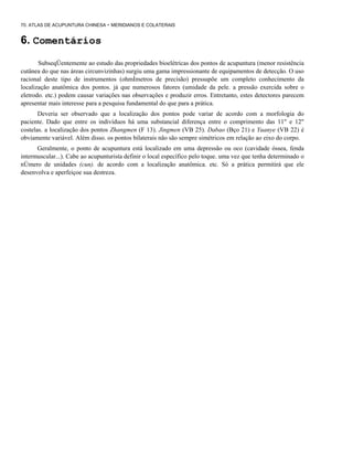 70. ATLAS DE ACUPUNTURA CHINESA - MERIDIANOS E COLATERAIS

6. Comentários
SubseqÜentemente ao estudo das propriedades bioelétricas dos pontos de acupuntura (menor resistência
cutânea do que nas áreas circunvizinhas) surgiu uma gama impressionante de equipamentos de detecção. O uso
racional deste tipo de instrumentos (ohmÍmetros de precisão) pressupõe um completo conhecimento da
localização anatômica dos pontos. já que numerosos fatores (umidade da pele. a pressão exercida sobre o
eletrodo. etc.) podem causar variações nas observações e produzir erros. Entretanto, estes detectores parecem
apresentar mais interesse para a pesquisa fundamental do que para a prática.
Deveria ser observado que a localização dos pontos pode variar de acordo com a morfologia do
paciente. Dado que entre os indivíduos há uma substancial diferença entre o comprimento das 11" e 12"
costelas. a localização dos pontos Zhangmen (F 13). Jingmen (VB 25). Dabao (Bço 21) e Yuanye (VB 22) é
obviamente variável. Além disso. os pontos bilaterais não são sempre simétricos em relação ao eixo do corpo.
Geralmente, o ponto de acupuntura está localizado em uma depressão ou oco (cavidade óssea, fenda
intermuscular...). Cabe ao acupunturista definir o local específico pelo toque. uma vez que tenha determinado o
nÚmero de unidades (cun). de acordo com a localização anatômica. etc. Só a prática permitirá que ele
desenvolva e aperfeiçoe sua destreza.

 