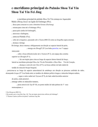 o meridiano principal do Pulmão Shou Tai Yin
Shou Tai Yin Fei Jing
o meridiano principal do pulmão Shou Tai Yin começa no Aquecedor
Médio (Zhong Jiao)l, na região do Estômago (Wei),

. desce para conectar-se com o Intestino Grosso (Dachang),
. retoma para cima até o Estômago (Wei),

. passa pelo cárdia do Estômag02,
. atravessa o diafragma,

. entra no Pulmão (Fei),
. sobe até a traquéia e, passando sob o Tiantu (RM 22) entra na forquilha supra-esternal,
. alcança a laringe.
Da laringe, desce interna e obliquamente em direção ao aspecto lateral do peito,

. emerge em ZhongfÚ (P l) na linha paraxilar, no 1º espaço
intercostal.

. sobe a fossa infraclavicular até o Yunmen (P 2), um espaço das costelas
superior ao Zhongfu (P 1),

. faz um trajeto para cima ao longo do aspecto ântero-Iateral do braço,
lateral ao meridiano principal Shou Jue Yin do Pericárdio e Shou Shao

Yin do Coração,

. alcança o cotovelo em Chize (P 5), na fossa cubital, do lado radial do
tendão do músculo bíceps braquial,

.

posiciona-se ao longo do aspecto anterolateral do antebraço em direção ao processo estilóide do rádio,

alcançando Lieque (P 7) na fenda entre os tendões do abdutor pollicis longus e músculos bráquio-radiais,

. segue o sulco radial até Taiyuan (P 9), do lado radial da dobra anterior
do pulso, onde penetra3,

. emerge sobre os músculos tenares,
. passa através do Yuji (P 10), no ponto médio do lado palmar do 1º
metacarpiano, e
1 Em Zhongwan (RM 12)..
2 De acordo com o Ling Shu (Cap. 10): "faz um trajeto através dos orifícios do Estômago".
3 "Pcnetra Cunkou (orifício do pulso)" conforme Ling Shu.

osso

 