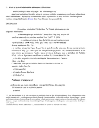 74

- ATLAS DE ACUPUNTURA CHINESA - MERIDIANOS E COLATERAIS

. termina no ângulo radial do polegar1 em Shaoshang (P 11).
A partir da borda lateral do rádio, acima do processo estilóide, uma pequena ramificação colateral que
sai do meridiano em Lieque (P 7), vai diretamente para o ângulo radial do dedo indicador, onde se liga com
meridiano principal do Intestino Grosso Shou Yang Ming em Shangyang (IG 1).

Observações

o meridiano principal do Pulmão Shou Tai Yin está relacionado com os
seguintes meridianos:

. o meridiano principal do Intestino Grosso Shou Yang Ming, ao qual ele
transfere sua energia em uma base acoplada Yang Yin (P 7

IG 1);

. o meridiano principal do Baço Zu Tai Yin, do qual recebe um ramo
superficial (Bço 20

P 1) e com o qual forma o eixo Tai Yin através

de uma anastomose Yin- Yin;

.

ele recebe uma parte de sua energia (primeira
circulação do Ying Qi) e com o qual tem uma profunda ligação Yin- Yin é estabelecida através de um
ramo interno que começa no Fígado e passa através do diafragma para se espalhar no Pulmão
(Fei), onde se liga com o meridiano principal do Pulmão Shou Tai Yin;
o meridiano principal do Fígado Zu Jue Yin, do qual

. o Ren Mai (segunda circulação do Ying Qi, de acordo com o Capítulo
16 do Ling Shu).
O meridiano principal do Pulmão Shou Tai Yin conecta-se com os
seguintes órgãos Zang Fu:

. o Estômago (Wei)
. o Intestino Grosso (Dachang)
. o Pulmão (Fei)
Pontos de cruzamento2
Ao longo do seu curso, o meridiano principal do Pulmão Shou Tai Yin
faz interseção com os seguintes pontos:

. Nenhum
1 O final dos meridianos Yin da Mão e o começo dos meridianos Yang da Mão são considerados nos textos chineses antigos como
mediais. enquanto nós o consideramos como laterais. Esta não é uma contradição. Na descrição moderna dos meridianos. a posição
anatõmica considera os braços ao longo do corpo, palmas voltadas anteriormente; o aspecto ulnar dos braços é medial. Nos clássicos
chineses. a posição anatômica do corpo humano é de pé, braços elevados e palmas voltadas para o sol; o aspecto ulnar dos braços é
assim, lateral.
2 Também chamados "Pontos de Encontro - i.é, onde o meridiano em questão faz interseção com outros.

 